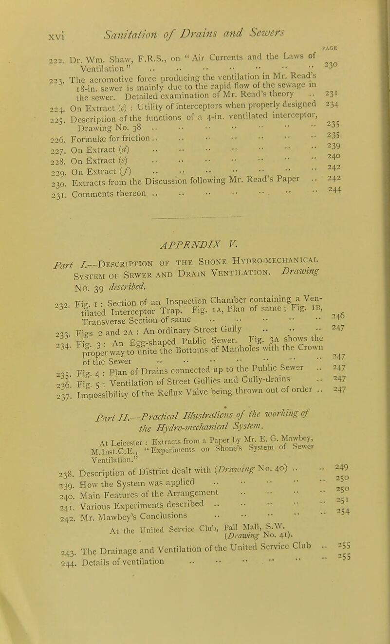 PACK 22-.'. Dr. \Vm. Shaw, F.R.S., on  Air Currents .nnd the Laws of Ventilation  .230 ^■i The acromotivo force producing the ventihition in Mr. Read's 18-in sewer is mainly due to the rapid How of the sewaRC ni the sewer. Detailed examination of Mr. Read's theory .. 231 221. On Extract (t) : Utility of interceptors when properly designed 234 225. Description of the functions of a 4-'n. ventilated interceptor, Drawing No. 38 3 3 226. Formulae for friction .. .. ■• 227. On Extract id) ^39 228. On Extract ie) 229. On Extract {f) ^^^ 2^0. Extracts from the Discussion following Mr. Read's Paper .. 242 231. Comments thereon 244 APPENDIX V. p^rf /.—Description of the Shone Hydro-mechanical System of Sewer and Drain Ventilation. Drawing No. 39 described. 0.2 Fi- I : Section of an Inspection Chamber containing a Ven- tilated Interceptor Trap. Fig. i A, Plan of same ; F,g. IB, Transverse Section of same oil! Figs 2 and 2A : An ordinaiy Street Gully .. •• 247 Fit V An Egg-shaped Public Sewer. Fig. 3A shows the prope'r way to unite the Bottoms of Manholes with the Crown of the Sewer \- ^  Fig 4 • Plan of Drains connected up to the Public Sewer .. 247 2^6 Fi^ 5 • Ventilation of Street Gullies and Gully-drains .. 247 237! Infpossibihty of the Reflux Valve being thrown out of order .. 247 Part IL—Practical Illustraticiis of the icwrking of the Hydro-mechanical System. At Leicester : Extracts from a Paper hy Mr. E. G. Mawbey, M.InsT.CE, Experiments on Shone's System of Sewer Ventilation. 238. Description of District dealt with {Dra^ciug No. 40) .. 239. How the System was applied 240. Main Features of the Arrangement 241. Various Experiments described 242. Mr. Mawbey's Conclusions At the United Service Club, Pail Mall, S.W. (Drawing No. 41). 243. The Drainage and Ventilation of the United Sei-vicc Club .. 255 244. Details of ventilation 249 250 250 251 254