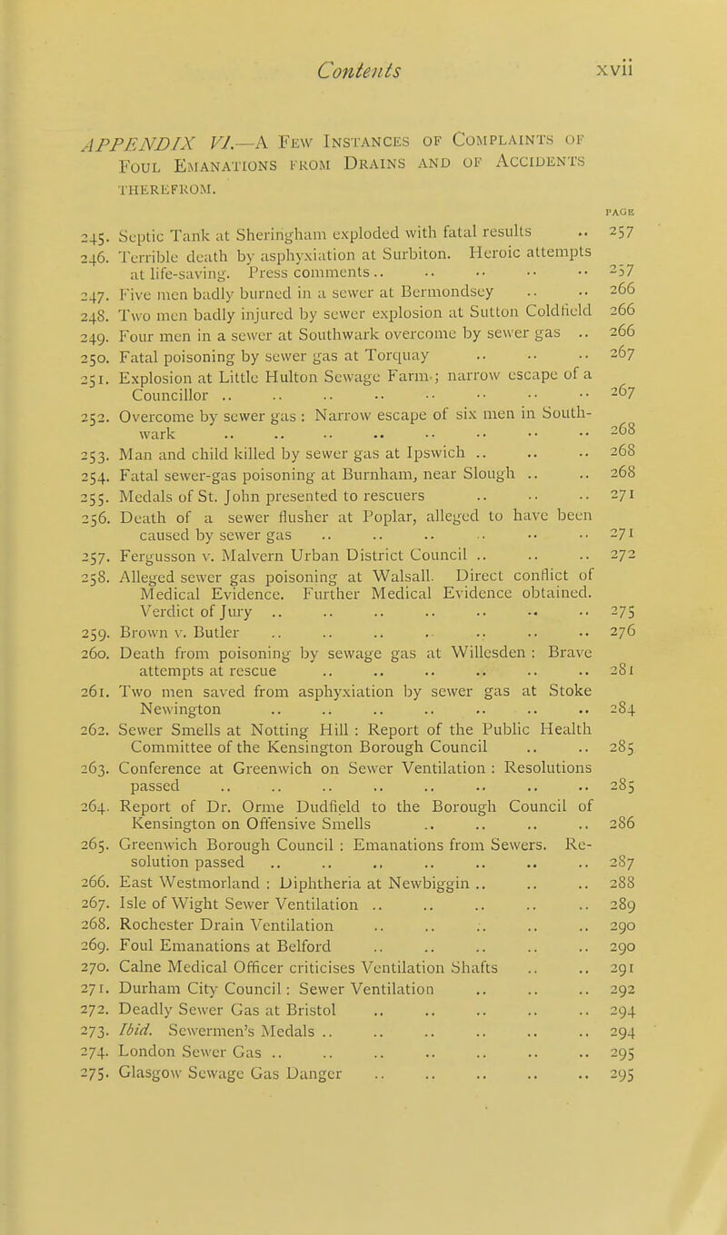 APPENDIX VI—k Few Instances of Complaints of Foul Emanations from Drains and of Accidents therefrom. PACE 245. Septic Tank at Sheringham exploded with fatal results .. 257 246. Terrible death by asphyxiation at Siirbiton. Heroic attempts at life-saviny. Press comments.. .. •• •• •• 257 247. Five men badly burned in a sewer at Bermondsey .. .. 266 248. Two men badly injured by sewer explosion at Sutton Coldheld 266 249. P'our men in a sewer at Southwark overcome by sewer gas .. 266 250. Fatal poisoning by sewer gas at Torquay .. •■ ■• 267 251. Explosion at Little Hulton Sewage Farm.; narrow escape of a Councillor .. .. .. .. •• •■ •• •• -^7 252. Overcome by sewer gas : Narrow escape of six men in South- wark -jS 253. Man and child killed by sewer gas at Ipswich .. .. .. 268 254. Fatal sewer-gas poisoning at Burnham, near Slough .. .. 268 255. Medals of St. John presented to rescuers .. •• •• 271 256. Death of a sewer flusher at Poplar, alleged to have been caused by sewer gas .. .. .. .. •• ..271 257. Fergusson V. Malvern Urban District Council .. .. .. 272 258. Alleged sewer gas poisoning at Walsall. Direct conflict of Medical Evidence. Further Medical Evidence obtained. Verdict of Jury 275 259. Brown v. Butler .. .. .. .. .. .. 276 260. Death from poisoning by sewage gas at Willesden : Brave attempts at rescue .. .. .. .. .. ..281 261. Two men saved from asphyxiation by sewer gas at Stoke Newington .. .. .. .. .. .. .. 2S4 262. Sewer Smells at Netting Hill : Report of the Public Health Committee of the Kensington Borough Council .. .. 285 263. Conference at Greenwich on Sewer Ventilation : Resolutions passed .. .. .. .. .. .. .. .. 285 264. Report of Dr. Orme Dudfield to the Borough Council of Kensington on Ofiensive Smells .. .. .. .. 286 265. Greenwich Borough Council : Emanations from Sewers. Re- solution passed .. .. ,. .. .. .. 287 266. East Westmorland : Diphtheria at Newbiggin .. .. .. 288 267. Isle of Wight Sewer Ventilation .. .. .. .. .. 289 268. Rochester Drain Ventilation .. .. .. .. .. 290 269. Foul Emanations at Belford .. .. .. .. .. 290 270. Calne Medical Officer criticises Ventilation Shafts .. .. 291 271. Durham City Council: Sewer Ventilation .. .. .. 292 272. Deadly Sewer Gas at Bristol .. .. .. .. .. 294 273. Ibid. Sewermen's Medals .. .. .. .. .. .. 294 274. London Sewer Gas .. .. .. .. .. .. .. 295 275. Glasgow Sewage Gas Danger .. .. .. .. ..295