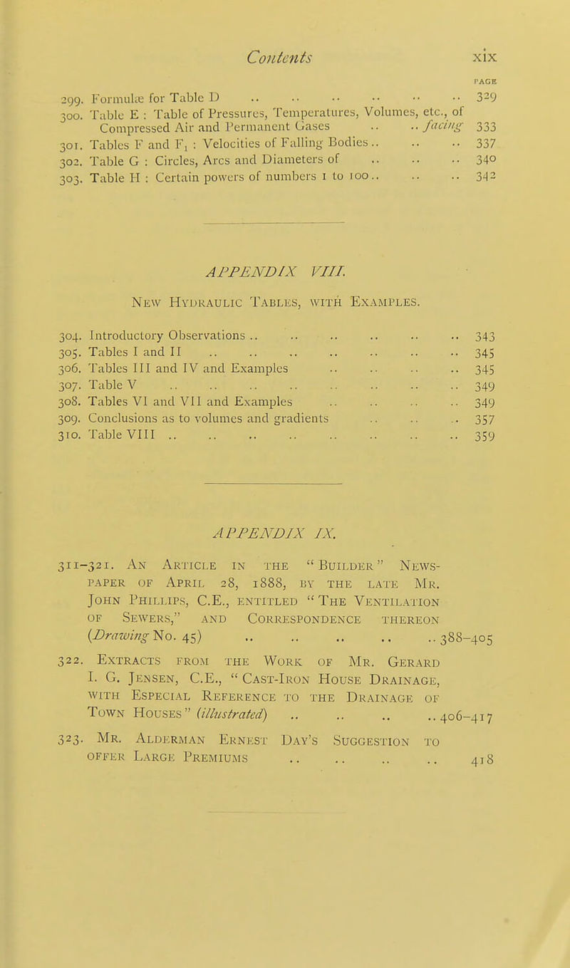 PAGE 299. FonmiUi; for Table D .. .. •• ■• •• 3^9 300. Table E : Table of Pressures, Temperattires, Volumes, etc., of Compressed Air and Permanent Gases .. ..facing 333 301. Tables F and Fj ; Velocities of Falling Bodies 337 302. Table G : Circles, Arcs and Diameters of 34° 303. Table H : Certain powers of numbers i to 100.. .. .. 342 APPENDIX VIII. Nkw Hvdraulic Tables, with Examples. 304. Introductory Observations .. .. .. .. .. .. 343 305. Tables I and II 345 306. Tables III and IV and Examples .. .. .. .. 345 307. Table V .. .. .. .. .. .. .. 349 308. Tables VI and VII and Examples .. .. .. .. 349 309. Conclusions as to volumes and gradients .. .. .. 357 310. Table VIII .. .. ,. .. .. .. .. .. 359 APPENDIX IX. 311-321. An Article in the Builder News- paper OF April 28, 1888, by the late Mr. John Phillips, C.E., entitled The Ventilation OF Se\ver.s, and Correspondence thereon {Drawing No. 45) 388-405 322. Extracts from the Work of Mr. Gerard I. G. Jensen, C.E.,  Cast-Iron House Drainage, with Especial Reference to the Drainage of Town Houses  .. .. .. ..406-417 323. Mr. Alderman Ernest Day's Suggestion to offer Large Premiujis .. .. .. .. 418