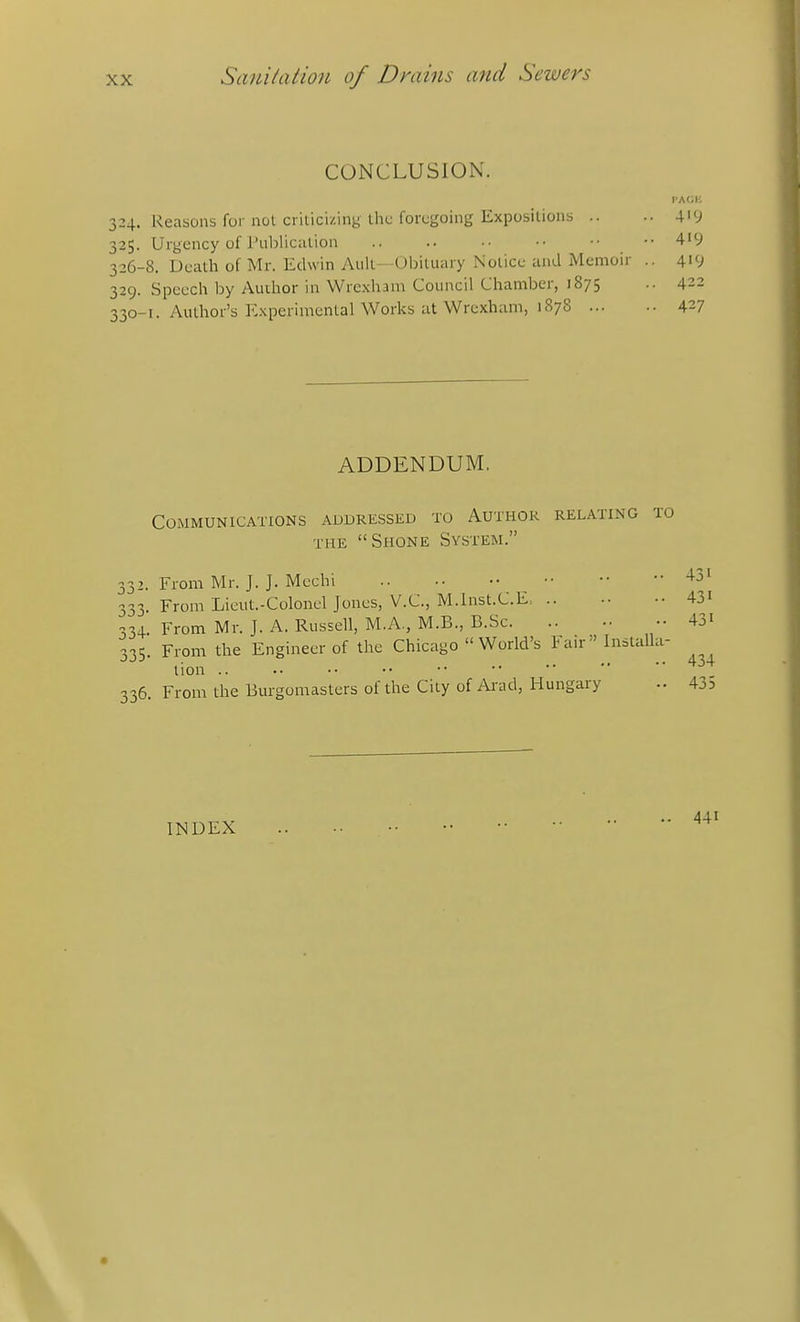 CONCLUSION. 324. Reasons for not ciilici/.iny the foregoing Expositions .. .. 4'9 325. Urgency of rublication .. .. •• ■• ■• •• 4i9 326-8. Death of Mr. Edwin Aiilt—OlMtuary Notice and jVIemoir .. 419 329. Speech by Author in Wrexluni Council Chamber, 1875 .. 422 330-1. Author's Experimental Works at Wrexham, 1878 427 ADDENDUM. Communications addressed to Author relating to THE Shone System. 332. From Mr. J. J. Mechi 333. From Lieut.-Colonel Jones, V.C., M.Inst.C.E: .. 334. From Mr. J. A. Russell, M.A., M.B., B.Sc 335. From the Engineer of the Chicago » World's Fan- InstaU lion .. 336. From the Burgomasters of the City of Arad, Hungary 431 431 431 434 435 INDEX 441