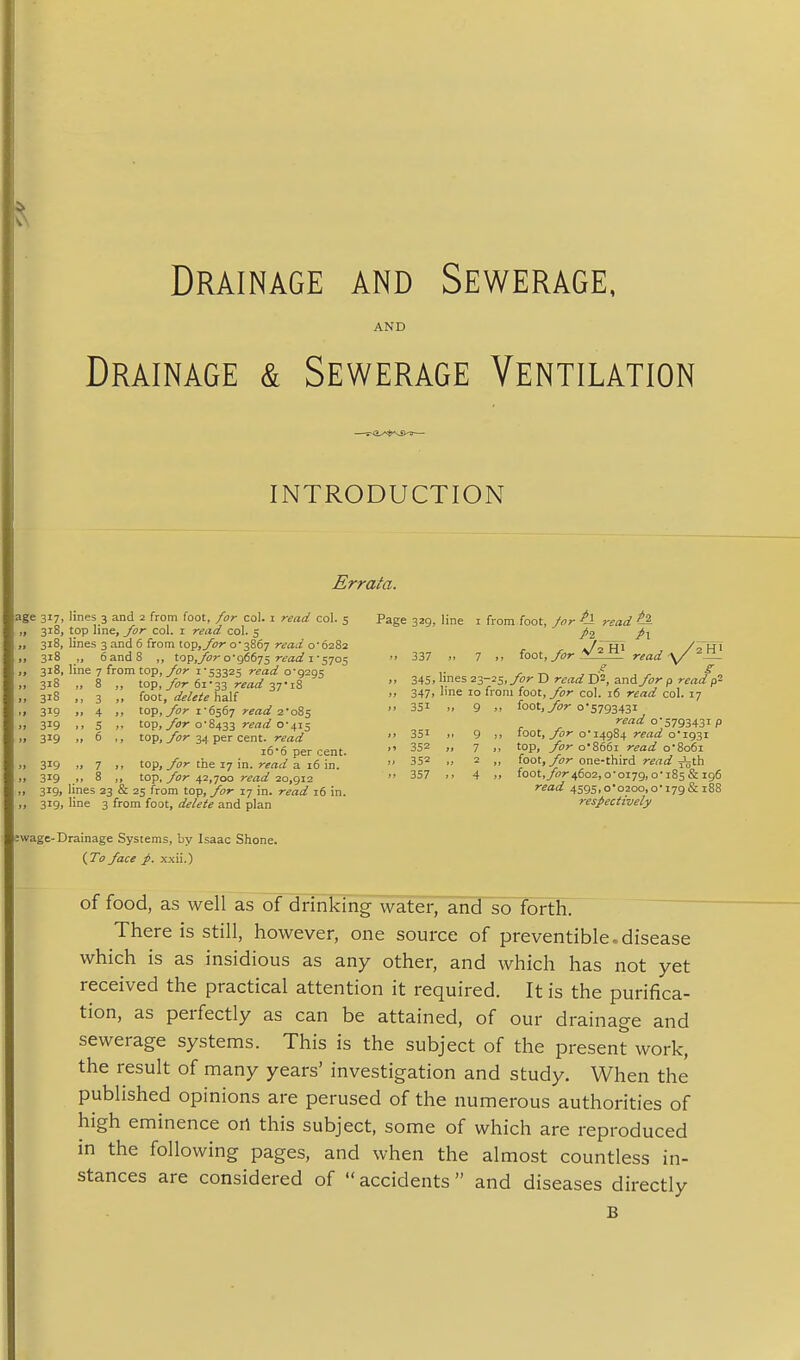 Drainage and Sewerage, AND Drainage & Sewerage Ventilation INTRODUCTION Errata. age 317, lines 3 and 2 from foot, for col. 1 read col. 5 „ 318, top line, for col. i read col. 5 „ 318, lines 3 and 6 from top,y»r 0-3867 read 0-6282 „ 318 „ 6 and 8 „ top,^?-0-96675 r^a;^ i-5705 318, line 7 from top, 1-53325 read 0-9295 „ 318 „ 8 ,, top, 7^;r 6i'33 read >. >> 3 foot, de/eiehaU ,, 319 4 top,/or 1-6567 read 2'08s » 319 ., S ). to-p,/or 0-8433 read 0-415 >i 319 » 6 top, yijr 34 per cent, read 16 6 per cent. „ 319 .1 7 top, /or the 17 in. a 16 in. 319 ,> 8 ,, top, yor 42,700 read 2o,gi2 „ 319, lines 23 & 25 from top, /or 17 in. read 16 in. ,, 319, line 3 from foot, delete and plan 3wage-Drainage Systems, by Isaac Shone. {To/ace xxii.) Page 329, line i from foot, Jor ^ read ^ Jl P\ 337 7 „ foot, /or V'read ■v/^Jl' .t' S „ 345, lines 23-25, yo?- D r^rt;/ D^, and /or p read p2 „ 347, line 10 from foot, /or col. 16 read col. 17 )> 351 9 >, foot,yi>?- 0-579343I read 0-5793431 p >, 351 9 !. foot, yi?r o 14984 rraii oi93i • ' 352 7 >. top, /or o866i read o8o6i » 352 „ 2 „ foot, yb?-one-third ri'rtfl? jijth 357 4 1. foot,y()r46o2,0-0179,0-185 & 196 read 4595,0*0200,0-179& 188 respectively of food, as well as of drinking water, and so forth. There is still, however, one source of preventible.disease which is as insidious as any other, and which has not yet received the practical attention it required. It is the purifica- tion, as perfectly as can be attained, of our drainage and sewerage systems. This is the subject of the present work, the result of many years' investigation and study. When the published opinions are perused of the numerous authorities of high eminence oil this subject, some of which are reproduced in the following pages, and when the almost countless in- stances are considered of  accidents  and diseases directly B