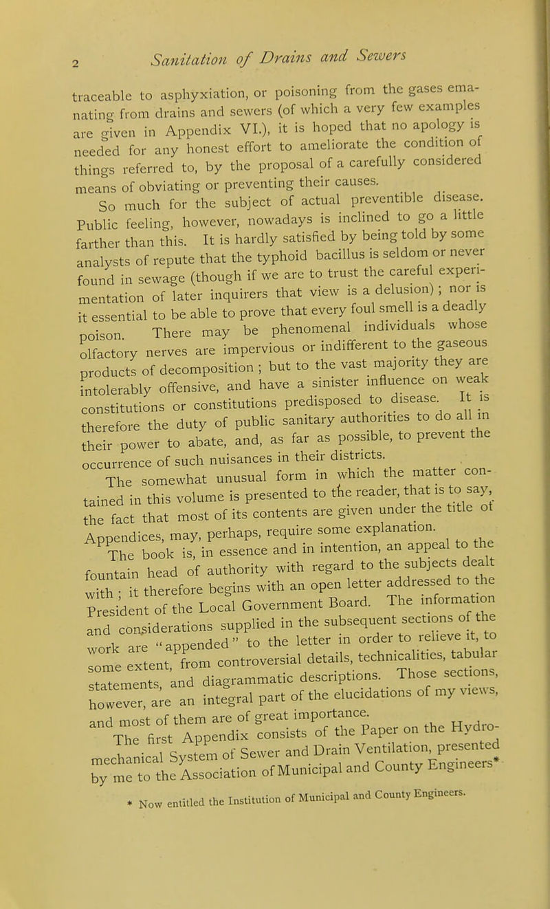 traceable to asphyxiation, or poisoning from the gases ema- nating from drains and sewers (of which a very few examples are given in Appendix VI.), it is hoped that no apology is needed for any honest effort to ameliorate the condition of things referred to, by the proposal of a carefully considered means of obviating or preventing their causes. So much for the subject of actual preventible disease. Public feeling, however, nowadays is inclined to go a little farther than this. It is hardly satisfied by being told by some analysts of repute that the typhoid bacillus is seldom or never found in sewage (though if we are to trust the carefu experi- mentation of later inquirers that view is a delusion); nor is it essential to be able to prove that every foul smell is a deadly poison There may be phenomenal individuals whose olfactory nerves are impervious or indifferent to the gaseous products of decomposition ; but to the vast majority they are intolerably offensive, and have a sinister mfluence on weak constitutions or constitutions predisposed to disease I is therefore the duty of public sanitary authorities to do all in theL power to abate, and, as far as possible, to prevent the occurrence of such nuisances in their districts. The somewhat unusual form in which the matter con- tained in this volume is presented to tlie -^^er that is to say the fact that most of its contents are given under the title ot Appendices, may, perhaps, require some explanation The book is, in essence and in intention, an appea to the fountain head of authority with regard to the subjects dealt ^h i^ therefore begins with an open letter addressed to the P esid n of he Local Govern The information and co^iderations supplied in the subsequent sections o the work are appended to the letter in order to relieve it, to rome extent Lm controversial details, technicalities, tabular sL'ements a,d diagrammatic descriptions. Those sections, r^ever a;e an integral part of the elucidations of my views, and most of them are of great importance. ^ „ , TTe first Appendix consists of the Paper on the Hydio- V, ,vTsvstem of Sewer and Drain Ventilation, presented bTm:Tol^Arci^^^^^^^^ of Municipal and County Engineers^ . Now entitled the Institution of Municipal and County Engineers.
