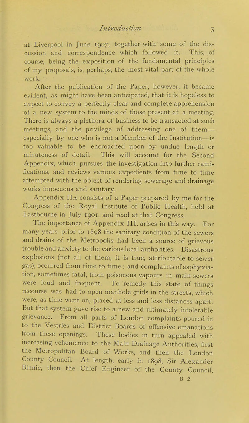 at Liverpool in June 1907, together with some of the dis- cussion and correspondence which followed it. This, of course, being the exposition of the fundamental principles of my proposals, is, perhaps, the most vital part of the whole work. After the publication of the Paper, however, it became evident, as might have been anticipated, that it is hopeless to expect to convey a perfectly clear and complete apprehension of a new system to the minds of those present at a meeting. There is always a plethora of business to be transacted at such meetings, and the privilege of addressing one of them— especially by one who is not a Member of the Institution—is too valuable to be encroached upon by undue length or minuteness of detail. This will account for the Second Appendix, which pursues the investigation into further rami- fications, and reviews various expedients from time to time attempted with the object of rendering sewerage and drainage works innocuous and sanitary. Appendix IIA consists of a Paper prepared by me for the Congress of the Royal Institute of Public Health, held at Eastbourne in July 1901, and read at that Congress. The importance of Appendix III. arises in this way. For many years prior to 1898 the sanitary condition of the sewers and drains of the Metropolis had been a source of grievous trouble and anxiety to the various local authorities. Disastrous explosions (not ail of them, it is true, attributable to sewer gas), occurred from time to time : and complaints of asphyxia- tion, sometimes fatal, from poisonous vapours in main sewers were loud and frequent. To remedy this state of things recourse was had to open manhole grids in the streets, which were, as time went on, placed at less and less distances apart. But that system gave rise to a new and ultimately intolerable grievance. From all parts of London complaints poured in to the Vestries and District Boards of offensive emanations from these openings. These bodies in turn appealed with increasing vehemence to the Main Drainage Authorities, first the Metropolitan Board of Works, and then the London County Council. At length, early in 1898, Sir Alexander Binnie, then the Chief Engineer of the County Council, B 2