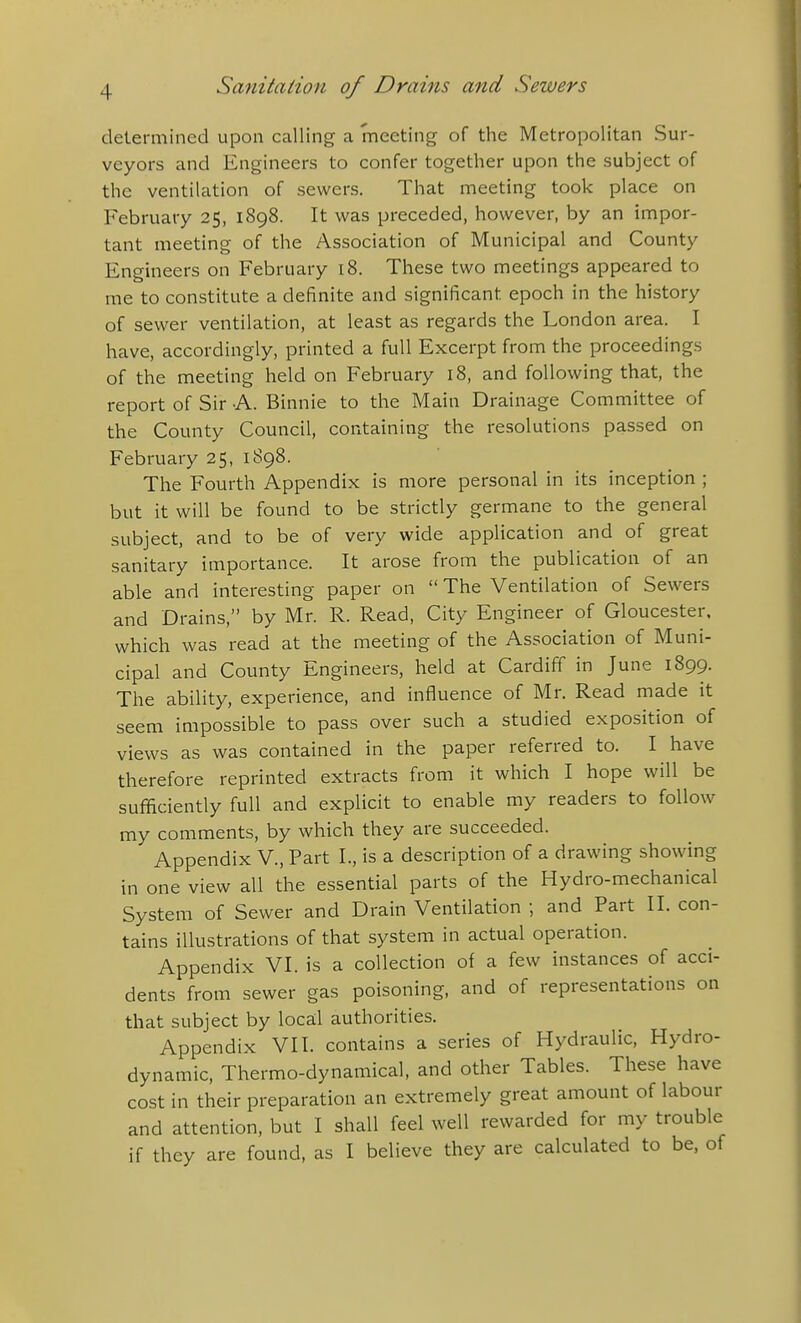 determined upon calling a meeting of the Metropolitan Sur- veyors and Engineers to confer together upon the subject of the ventilation of sewers. That meeting took place on February 25, 1898. It was preceded, however, by an impor- tant meeting of the Association of Municipal and County Engineers on February 18. These two meetings appeared to me to constitute a definite and significant epoch in the history of sewer ventilation, at least as regards the London area. I have, accordingly, printed a full Excerpt from the proceedings of the meeting held on February 18, and following that, the report of Sir A. Binnie to the Main Drainage Committee of the County Council, containing the resolutions passed on February 25, 1S98. The Fourth Appendix is more personal in its inception ; but it will be found to be strictly germane to the general subject, and to be of very wide application and of great sanitary importance. It arose from the publication of an able and interesting paper on  The Ventilation of Sewers and Drains, by Mr. R. Read, City Engineer of Gloucester, which was read at the meeting of the Association of Muni- cipal and County Engineers, held at Cardiff in June 1899. The ability, experience, and influence of Mr. Read made it seem impossible to pass over such a studied exposition of views as was contained in the paper referred to. I have therefore reprinted extracts from it which I hope will be sufficiently full and explicit to enable my readers to follow my comments, by which they are succeeded. Appendix V., Part I., is a description of a drawing showing in one view all the essential parts of the Hydro-mechanical System of Sewer and Drain Ventilation ; and Part II. con- tains illustrations of that system in actual operation. Appendix VI. is a collection of a few instances of acci- dents from sewer gas poisoning, and of representations on that subject by locail authorities. Appendix VII. contains a series of Hydraulic, Hydro- dynamic, Thermo-dynamical, and other Tables. These have cost in their preparation an extremely great amount of labour and attention, but I shall feel well rewarded for my trouble if they are found, as I believe they are calculated to be, of