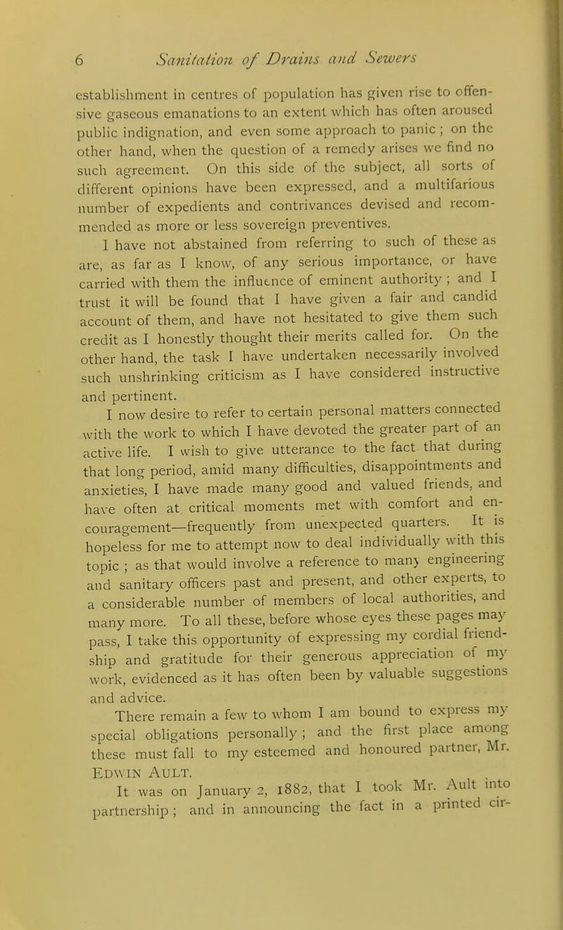 establishment in centres of population has given rise to offen- sive gaseous emanations to an extent which has often aroused public indignation, and even some approach to panic ; on the other hand, when the question of a remedy arises we find no such agreement. On this side of the subject, all sorts of different opinions have been expressed, and a multifarious number of expedients and contrivances devised and recom- mended as more or less sovereign preventives. I have not abstained from referring to such of these as are, as far as I know, of any serious importance, or have carried with them the influence of eminent authority; and I trust it will be found that I have given a fair and candid account of them, and have not hesitated to give them such credit as I honestly thought their merits called for. On the other hand, the task I have undertaken necessarily involved such unshrinking criticism as I have considered instructive and pertinent. I now desire to refer to certain personal matters connected with the work to which I have devoted the greater part of an active life. I wish to give utterance to the fact that during that long period, amid many difficulties, disappointments and anxieties, I have made many good and valued friends, and have often at, critical moments met with comfort and en- couragement—frequently from unexpected quarters. It is hopeless for me to attempt now to deal individually with this topic ; as that would involve a reference to man> engineering and sanitary officers past and present, and other experts, to a considerable number of members of local authorities, and many more. To all these, before whose eyes these pages may pass, I take this opportunity of expressing my cordial friend- ship and gratitude for their generous appreciation of my work, evidenced as it has often been by valuable suggestions and advice. There remain a few to whom I am bound to express my special obligations personally; and the first place among these must fall to my esteemed and honoured partner, Mr. Edwin Ault. It was on January 2, 1882, that I took Mr. Ault into partnership ; and in announcing the fact in a printed cir-