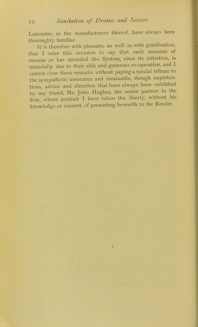 Lancaster, as the manufacturers thereof, have always been thoroughly familiar. It is therefore with pleasure, as well as with gratification, that I seize this occasion to say that such measure of success as has attended the System, since its initiation, is materially due to their able and generous co-operation, and I cannot close these remarks without paying a special tribute to the sympathetic assistance and invaluable, though unpreten- tious, advice and direction that have always been exhibited by my friend. Mr. John Hughes, the senior partner in the firm, whose portrait I have taken the liberty, without his knowledge or consent, of presenting herewith to the Reader.