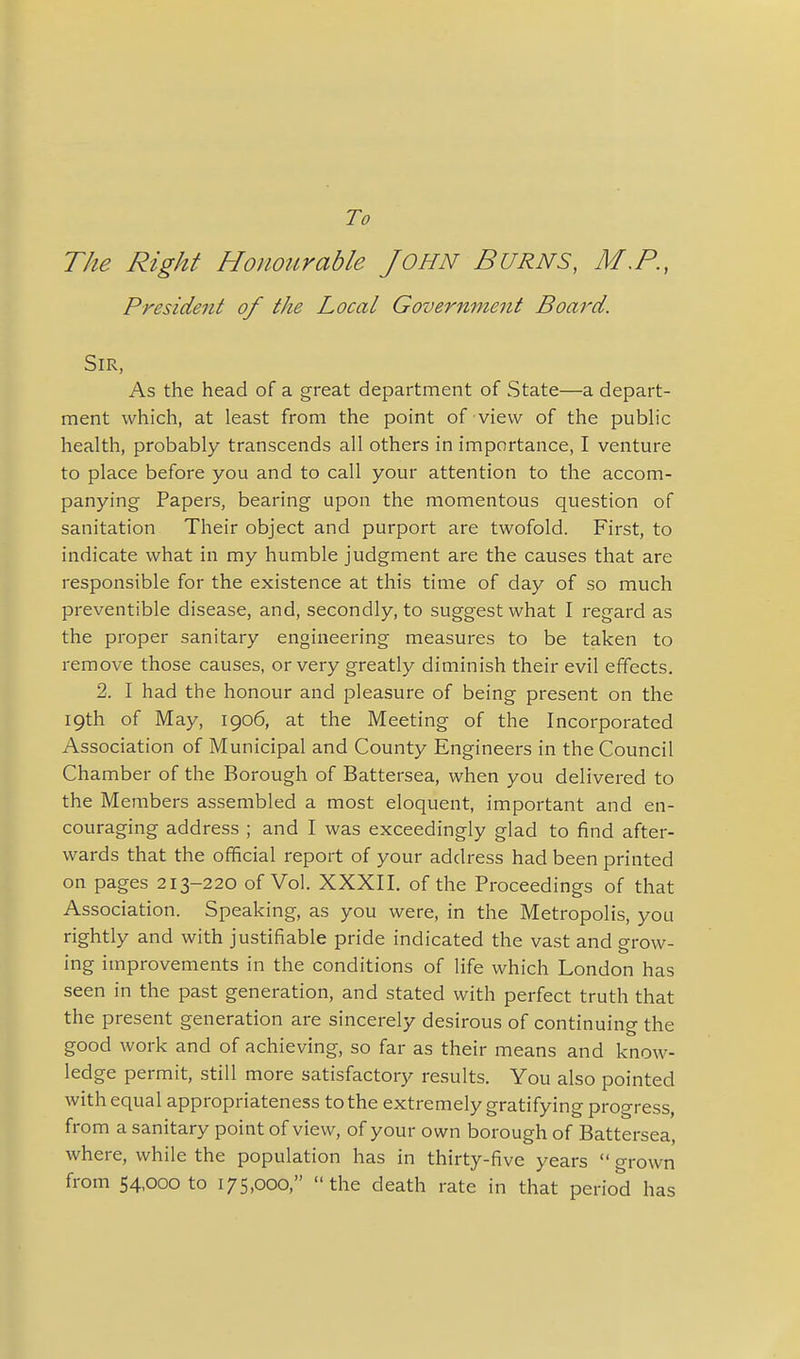 To The Right Honourable John Burns, M.P., President of the Local Government Board. Sir, As the head of a great department of State—a depart- ment which, at least from the point of view of the public health, probably transcends all others in importance, I venture to place before you and to call your attention to the accom- panying Papers, bearing upon the momentous question of sanitation Their object and purport are twofold. First, to indicate what in my humble judgment are the causes that are responsible for the existence at this time of day of so much preventible disease, and, secondly, to suggest what I regard as the proper sanitary engineering measures to be taken to remove those causes, or very greatly diminish their evil effects. 2. I had the honour and pleasure of being present on the 19th of May, 1906, at the Meeting of the Incorporated Association of Municipal and County Engineers in the Council Chamber of the Borough of Battersea, when you delivered to the Members assembled a most eloquent, important and en- couraging address ; and I was exceedingly glad to find after- wards that the official report of your address had been printed on pages 213-220 of Vol. XXXII. of the Proceedings of that Association. Speaking, as you were, in the Metropolis, you rightly and with justifiable pride indicated the vast and grow- ing improvements in the conditions of life which London has seen in the past generation, and stated with perfect truth that the present generation are sincerely desirous of continuing the good work and of achieving, so far as their means and know- ledge permit, still more satisfactory results. You also pointed with equal appropriateness to the extremely gratifying progress, from a sanitary point of view, of your own borough of Battersea, where, while the population has in thirty-five years  grown from S4,oooto 175,000, the death rate in that period has