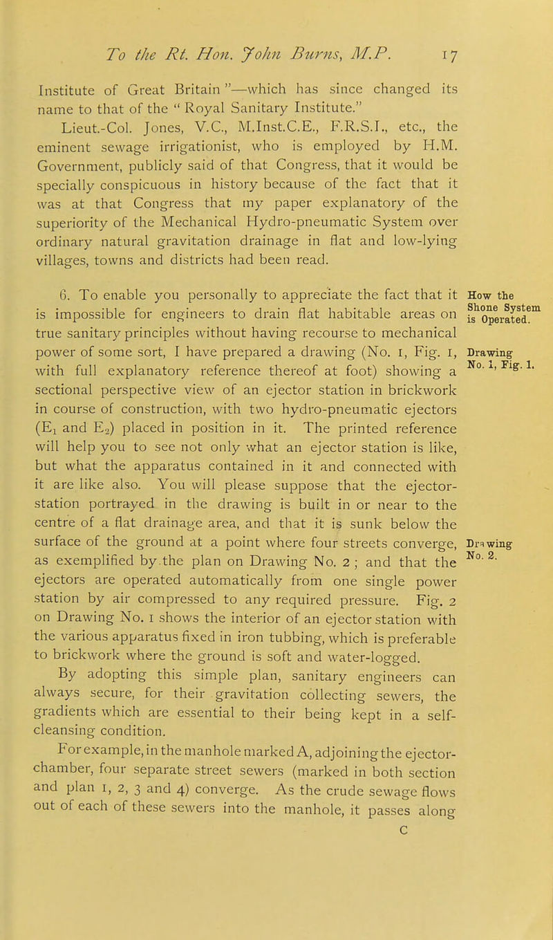 Institute of Great Britain —which has since changed its name to that of the  Royal Sanitary Institute. Lieut-Col. Jones, V.C., M.Inst.C.E., F.R.S.I., etc., the eminent sewage irrigationist, who is employed by H.M. Government, publicly said of that Congress, that it would be specially conspicuous in history because of the fact that it was at that Congress that my paper explanatory of the superiority of the Mechanical Hydro-pneumatic System over ordinary natural gravitation drainage in flat and low-lying villages, towns and districts had been read. 6. To enable you personally to appreciate the fact that it How the is impossible for engineers to drain flat habitable areas on fs^operated^^ true sanitary principles without having recourse to mechanical power of some sort, I have prepared a drawing (No. i, Fig. i, Drawing with full explanatory reference thereof at foot) showing a ^' sectional perspective view of an ejector station in brickwork in course of construction, with two hydro-pneumatic ejectors (El and E2) placed in position in it. The printed reference will help you to see not only v/hat an ejector station is like, but what the apparatus contained in it and connected with it are like also. You will please suppose that the ejector- station portrayed in the drawing is built in or near to the centre of a flat drainage area, and that it is sunk below the surface of the ground at a point where four streets converge, Drawing as exemplified by.the plan on Drawing No. 2 ; and that the ^ ejectors are operated automatically from one single power station by air compressed to any required pressure. Fig. 2 on Drawing No. i shows the interior of an ejector station with the various apparatus fixed in iron tubbing, which is preferable to brickwork where the ground is soft and water-logged. By adopting this simple plan, sanitary engineers can always secure, for their gravitation collecting sewers, the gradients which are essential to their being kept in a self- cleansing condition. For example, in the manhole marked A, adjoining the ejector- chamber, four separate street sewers (marked in both section and plan i, 2, 3 and 4) converge. As the crude sewage flows out of each of these sewers into the manhole, it passes along C