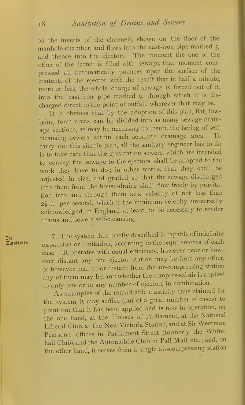 on the inverts of the channels, shown on the floor of the manhole-chamber, and flows into the cast-iron pipe marked 5, and thence into the ejectors. The moment the one or the other of the latter is filled with sewage, that moment com- pressed air automatically pounces upon the surface of the contents of the ejector, with the result that in half a minute, more or-less, the whole charge of sewage is forced out of it, into the cast-iron pipe marked 9, through which it is dis- charged direct to the point of outfall, wherever that may be. It is obvious that by the adoption of this plan, flat, low- lying town areas can be divided into as many sewage drain- age sections, as may be necessary to insure the laying of self- cleansing sewers within each separate drainage area. To carry out this simple plan, all the sanitary engineer has to do is to take care that the gravitation sewers, which are intended to convey the sewage to the ejectors, shall be adapted to the work they have to do; in other words, that they shall be adjusted in size, and graded so that the sewage discharged into them from the house-drains shall flow freely by gravita- tion into and through them at a velocity of not less than 2^- ft. per second, which is the minimum velocity universally acknowledged, in England, at least, to be necessary to reader drains and sewers self-cleansing. 7. The system thus briefly described is capable of indefinite Elasticity. expansion or limitation, according to the requirements of each case. It operates with equal efficiency, however near or how- ever distant any one ejector station may be from any other, or however near to or distant from the air-compressing station any of them may be, and whether the compressed air is applied to only one or to any number of ejectors in combination. As examples of the remarkable elasticity thus claimed for the system, it may suffice (out of a great number of cases) to point out that it has been applied and is now in operation, on the one hand, at the Houses of Parliament, at the National Liberal Club, at the New Victoria Station, and at Sir Weetman Pearson's offices in Parliament Street (formerly the White- hall Club), and the Automobile Club in Pall Mall, etc.; and, on the other hand, it serves from a single air-compressing station