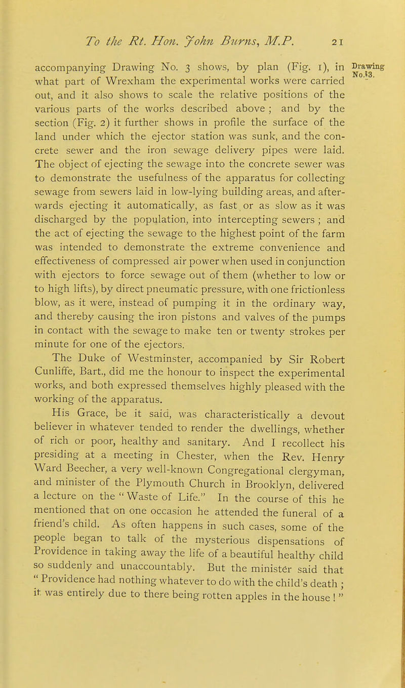 accompanying Drawing No. 3 shows, by plan (Fig. i), in ^'^'^■j^^ what part of Wrexham the experimental works were carried out, and it also shows to scale the relative positions of the various parts of the works described above ; and by the section (Fig. 2) it further shows in profile the surface of the land under which the ejector station was sunk, and the con- crete sewer and the iron sewage delivery pipes were laid. The object of ejecting the sewage into the concrete sewer was to demonstrate the usefulness of the apparatus for collecting sewage from sewers laid in low-lying building areas, and after- wards ejecting it automatically, as fast or as slow as it was discharged by the population, into intercepting sewers ; and the act of ejecting the sewage to the highest point of the farm was intended to demonstrate the extreme convenience and effectiveness of compressed air power when used in conjunction with ejectors to force sewage out of them (whether to low or to high lifts), by direct pneumatic pressure, with one frictionless blow, as it were, instead of pumping it in the ordinary way, and thereby causing the iron pistons and valves of the pumps in contact with the sewage to make ten or twenty strokes per minute for one of the ejectors. The Duke of Westminster, accompanied by Sir Robert Cunliffe, Bart., did me the honour to inspect the experimental works, and both expressed themselves highly pleased with the working of the apparatus. His Grace, be it said, was characteristically a devout believer in whatever tended to render the dwellings, whether of rich or poor, healthy and sanitary. And I recollect his presiding at a meeting in Chester, when the Rev. Henry Ward Beecher, a very well-known Congregational clergyman, and minister of the Plymouth Church in Brooklyn, delivered a lecture on the  Waste of Life. In the course of this he mentioned that on one occasion he attended the funeral of a friend's child. As often happens in such cases, some of the people began to talk of the mysterious dispensations of Providence in taking away the life of a beautiful healthy child so suddenly and unaccountably. But the minister said that  Providence had nothing whatever to do with the child's death ; it was entirely due to there being rotten apples in the house ! 