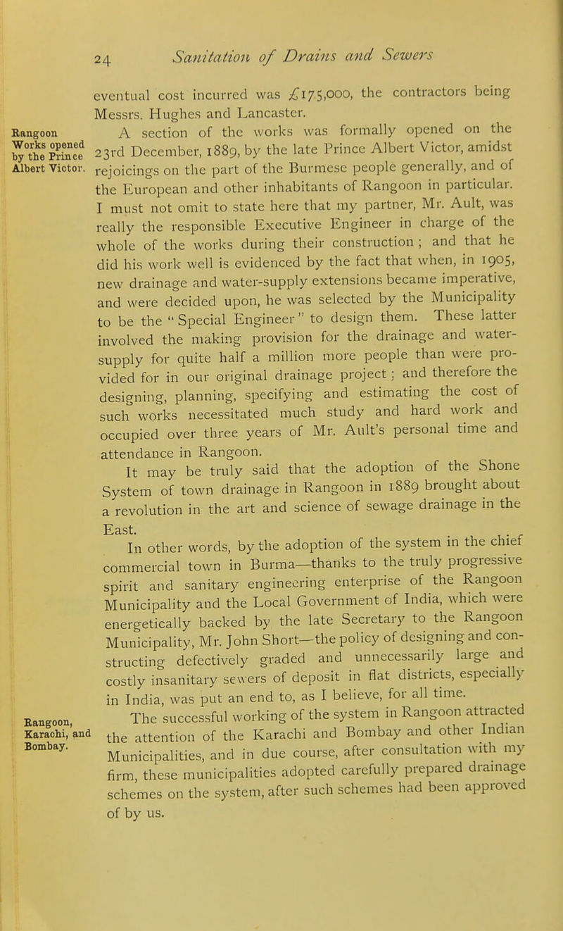 Rangoon Works opened by the Prince Albert Victor. Bangoon, Earacbi, and Bombay. eventual cost incurred was ;^i75,ooo, the contractors being Messrs. Hughes and Lancaster. A section of the works was formally opened on the 23rd December, 1889, by the late Prince Albert Victor, amidst rejoicings on the part of the Burmese people generally, and of the European and other inhabitants of Rangoon in particular. I must not omit to state here that my partner, Mr. Ault, was really the responsible Executive Engineer in charge of the whole of the works during their construction ; and that he did his work well is evidenced by the fact that when, in 1905, new drainage and water-supply extensions became imperative, and were decided upon, he was selected by the Municipality to be the  Special Engineer  to design them. These latter involved the making provision for the drainage and water- supply for quite half a million more people than were pro- vided for in our original drainage project; and therefore the designing, planning, specifying and estimating the cost of such works necessitated much study and hard work and occupied over three years of Mr. Ault's personal time and attendance in Rangoon. It may be truly said that the adoption of the Shone System of town drainage in Rangoon in 1889 brought about a revolution in the art and science of sewage drainage in the East. In other words, by the adoption of the system in the chief commercial town in Burma—thanks to the truly progressive spirit and sanitary engineering enterprise of the Rangoon Municipality and the Local Government of India, which were energetically backed by the late Secretary to the Rangoon Municipality, Mr. John Short-the policy of designing and con- structing defectively graded and unnecessarily large and costly insanitary sewers of deposit in flat districts, especially in India, was put an end to, as I believe, for all time. The succes.sful working of the system in Rangoon attracted the attention of the Karachi and Bombay and other Indian Municipalities, and in due course, after consultation with my firm, these municipalities adopted carefully prepared drainage schemes on the system, after such schemes had been approved of by us.