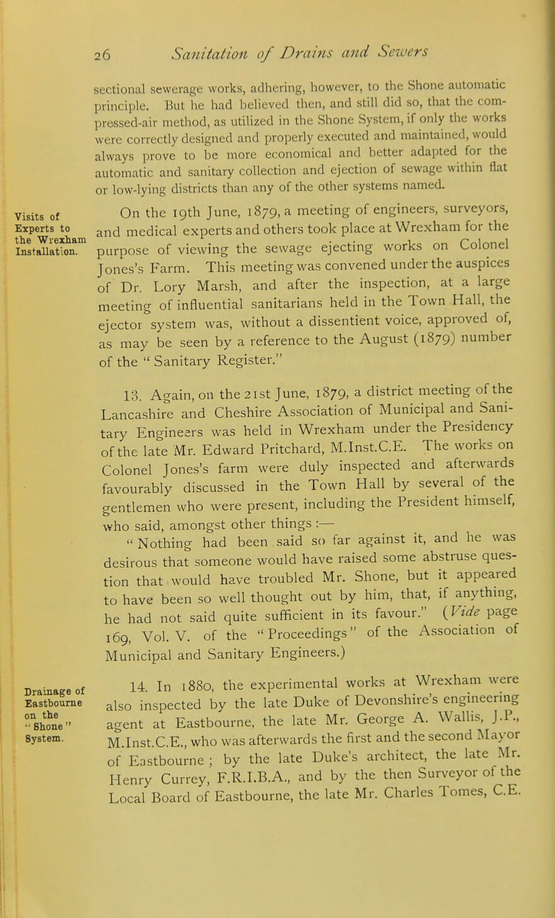 Visits of Experts to . the Wrexham |. Installation. Drainage of Eastbourne on the  Shone  System. sectional sewerage works, adhering, however, to the Shone automatic principle. But he had believed then, and still did so, that the com- pressed-air method, as utilized in the Shone System, if only the works were correctly designed and properly executed and maintained, would always prove to be more economical and better adapted for the automatic and sanitary collection and ejection of sewage within flat or low-lying districts than any of the other systems named. On the 19th June, 1879, a meeting of engineers, surveyors, and medical experts and others took place at Wrexham for the purpose of viewing the sewage ejecting works on Colonel Jones's Farm. This meeting was convened under the auspices of Dr. Lory Marsh, and after the inspection, at a large meeting of influential sanitarians held in the Town Hall, the ejector system was, without a dissentient voice, approved of, as may be seen by a reference to the August (1879) number of the  Sanitary Register. 13. Again, on the 21st June, 1879, a district meeting of the Lancashire and Cheshire Association of Municipal and Sani- tary Engineers was held in Wrexham under the Presidency of the late Mr. Edward Pritchard, M.Inst.C.E. The works on Colonel Jones's farm were duly inspected and afterwards favourably discussed in the Town Hall by several of the gentlemen who were present, including the President himself, who said, amongst other things :—  Nothing had been said so far against it, and he was desirous that someone would have raised some abstruse ques- tion that would have troubled Mr. Shone, but it appeared to have been so well thought out by him, that, if anythuig, he had not said quite sufficient in its favour. {Vide page 169, Vol. V. of the Proceedings of the Association of Municipal and Sanitary Engineers.) 14 In 1880, the experimental works at Wrexham were also inspected by the late Duke of Devonshire's engineering agent at Eastbourne, the late Mr. George A. Wallis, J.P., M.Inst.C.E., who was afterwards the first and the second Mayor of Eastbourne ; by the late Dukes architect, the late Mr. Henry Currey, F.R.I.B.A., and by the then Surveyor of the Local Board of Eastbourne, the late Mr. Charles Tomes, C.E.