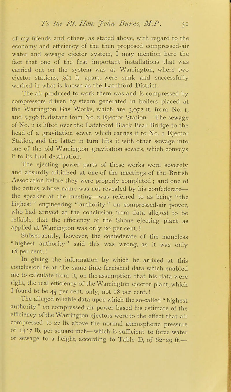 of my friends and others, as stated above, with regard to the economy and efficiency of the then proposed compressed-air water and sewage ejector system, I may mention here the fact that one of the first important installations that was carried out on the system was at Warrington, where two ejector stations, 361 ft. apart, were sunk and successfully worked in what is known as the Latchford District. The air produced to work them was and is compressed by compressors driven by steam generated in boilers placed at the Warrington Gas Works, which are 3,072 ft. from No. i, and 5,796 ft. distant from No. 2 Ejector Station. The sewage of No. 2 is lifted over the Latchford Black Bear Bridge to the head of a gravitation sewer, which carries it to No. I Ejector Station, and the latter in turn lifts it with other sewage into one of the old Warrington gravitation sewers, which conveys it to its final destination. The ejecting power parts of these works were severely and absurdly criticized at one of the meetings of the British Association before they were properly completed ; and one of the critics, whose name was not revealed by his confederate— the speaker at the meeting—was referred to as being the highest  engineering  authority  on compressed-air power, who had arrived at the conclusion, from data alleged to be reliable, that the efficiency of the Shone ejecting plant as applied at Warrington was only 20 per cent.! Subsequently, however, the confederate of the nameless highest authority said this was wrong, as it was only 18 per cent.! In giving the information by which he arrived at this conclusion he at the same time furnished data which enabled me to calculate from it, on the assumption that his data were right, the real efficiency of the Warrington ejector plant, which I found to be 4^ per cent, only, not 18 per cent.! The alleged reliable data upon which the so-called  highest authority on compressed-air power based his estimate of the efficiency of the Warrington ejectors were to the effect that air compressed to 27 lb. above the normal atmospheric pressure of 14-7 lb. per square inch—which is sufficient to force water or sewage to a height, according to Table D, of 62-29 ft.—