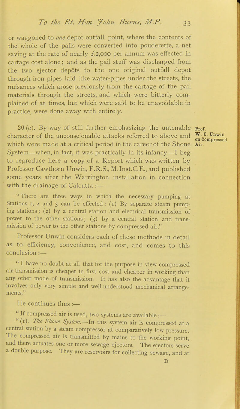 or waggoned to one depot outfall point, where the contents of the whole of the pails were converted into pouderette, a net saving at the rate of nearly ;^2,O0O per annum was effected in cartage cost alone; and as the pail stuff was discharged from the two ejector dep6ts to the one original outfall depot through iron pipes laid like water-pipes under the streets, the nuisances which arose previously from the cartage of the pail materials through the streets, and which were bitterly com- plained of at times, but which were said to be unavoidable in practice, were done away with entirely. 20 («). By way of still further emphasizing the untenable prof. character of the unconscionable attacks referred to above and ^^^^^ on Compressed which were made at a critical period in the career of the Shone Air. System—when, in fact, it was practically in its infancy—I beg to reproduce here a copy of a Report which was written by Professor Cawthorn Unwin, F.R.S., M.Inst.C.E., and published some years after the Warrington installation in connection with the drainage of Calcutta :— There are three ways in which the necessary pumping at Stations i, 2 and 3 can be effected : (i) By separate steam pump- ing stations; (2) by a central station and electrical transmission of power to the other stations; (3) by a central station and trans- mission of power to the other stations by compressed air. Professor Unwin considers each of these methods in detail as to efficiency, convenience, and cost, and comes to this conclusion :—  I have no doubt at all that for the purpose in view compressed air transmission is cheaper in first cost and cheaper in working than any other mode of transmission. It has also the advantage that it involves only very simple and well-understood mechanical arrange- ments. He continues thus :—  If compressed air is used, two systems are available :—  (i). The Shone System.—In this system air is compressed at a central station by a steam compressor at comparatively low pressure. The compressed air is transmitted by mains to the working point, and there actuates one or more sewage ejectors. The ejectors serve a double purpose. They are reservoirs for collecting sewage, and at D