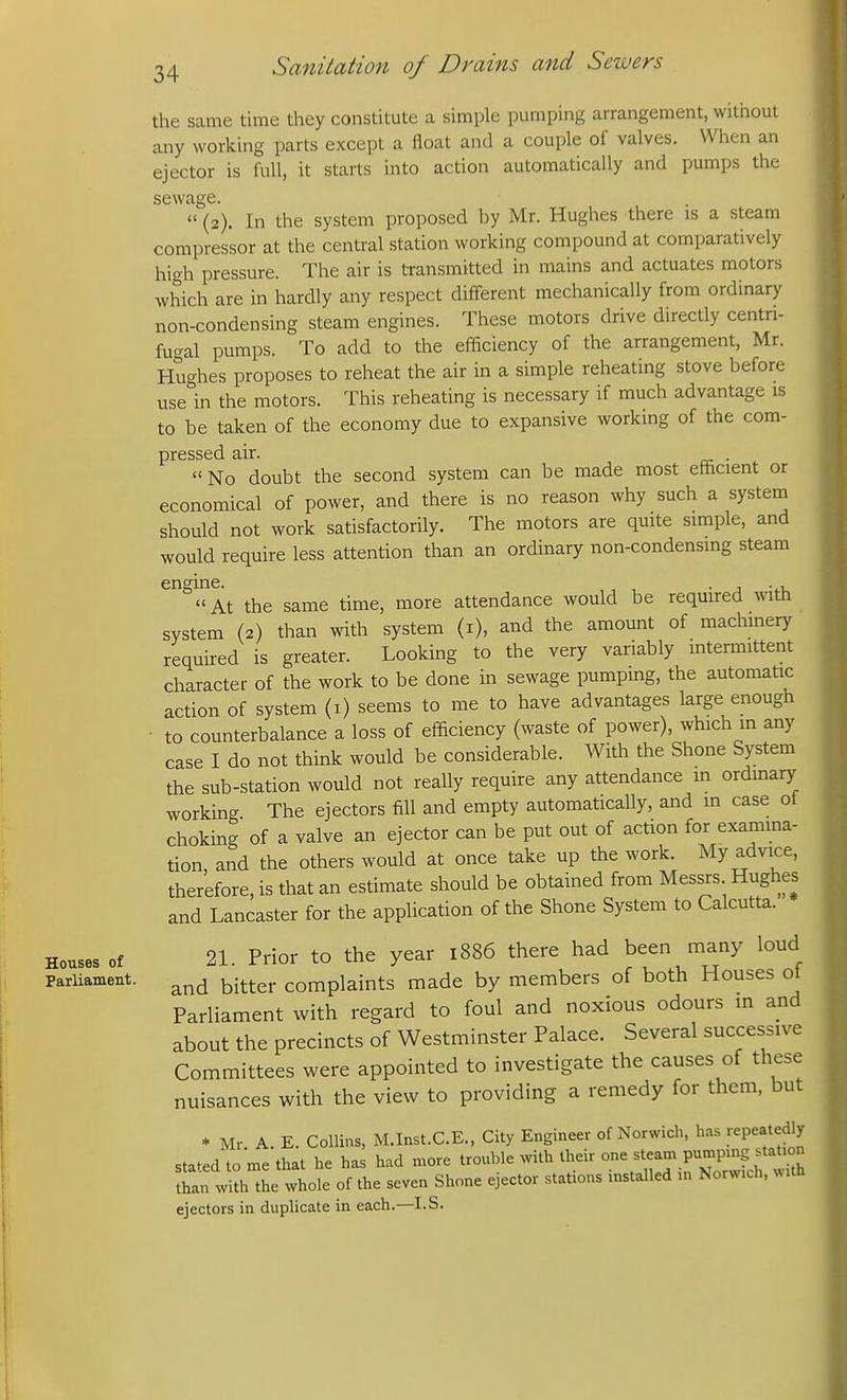 the same time they constitute a simple pumping arrangement, without any working parts except a float and a couple of valves. When an ejector is full, it starts into action automatically and pumps the sewage.  (2). In the system proposed by Mr. Hughes there is a steam compressor at the central station working compound at comparatively high pressure. The air is transmitted in mains and actuates motors which are in hardly any respect different mechanically from ordinary non-condensing steam engines. These motors drive directly centri- fugal pumps. To add to the efficiency of the arrangement, Mr. Hughes proposes to reheat the air in a simple reheating stove before use in the motors. This reheating is necessary if much advantage is to be taken of the economy due to expansive working of the com- pressed air. . No doubt the second system can be made most efficient or economical of power, and there is no reason why such a system should not work satisfactorily. The motors are qmte simple, and would require less attention than an ordinary non-condensmg steam engine. . , . , At the same time, more attendance would be required with system (2) than with system (i), and the amount of machinery required is greater. Looking to the very variably intermittent character of the work to be done in sewage pumping, the automatic action of system (i) seems to me to have advantages large enough ■ to counterbalance a loss of efficiency (waste of power), which m any case I do not think would be considerable. With the Shone System the sub-station would not really require any attendance in ordinary working The ejectors fill and empty automatically, and in case ot choking of a valve an ejector can be put out of action for examma- tion, and the others would at once take up the work. My advice, therefore, is that an estimate should be obtained from Messrs Hughes and Lancaster for the application of the Shone System to Calcutta. Houses of 21. Prior to the year 1886 there had been many loud ParUament. ^j^^er complaints made by members of both Houses oi Parliament with regard to foul and noxious odours in and about the precincts of Westminster Palace. Several successive Committees were appointed to investigate the causes of these nuisances with the view to providing a remedy for them, but * Mr A. E. Collins, M.Inst.C.E., City Engineer of Norwich, has repeatedly stated to me that he has had more trouble with their one steam pumpmg station ?an withL whole of the seven Shone ejector stations installed m Norwich, with ejectors in duplicate in each.—I.S.