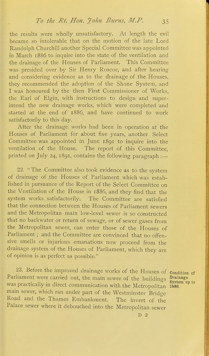 the results were wholly unsatisfactory. At length the evil became so intolerable that on the motion of the late Lord Randolph Churchill another Special Committee was appointed in March 1886 to inquire into the state of the ventilation and the drainage of the Houses of Parliament. This Committee was presided over by Sir Henry Roscoe, and after hearing and considering evidence as to the drainage of the Houses, they recommended the adoption of the Shone System, and I was honoured by the then First Commissioner of Works, the Earl of Elgin, with instructions to design and super- intend the new drainage works, which were completed and started at the end of 1886, and have continued to work satisfactorily to this day. After the drainage works had been in operation at the Houses of Parliament for about five years, another Select Committee was appointed in June 1891 to inquire into the ventilation of the House. The report of this Committee, printed on July 24, 1891, contains the following paragraph :— 22.  The Committee also took evidence as to the system of drainage of the Houses of Parliament which was estab- lished in pursuance of the Report of the Select Committee on the Ventilation of the House in 1886, and they find that the system works satisfactorily. The Committee are satisfied that the connection between the Houses of Parliament sewers and the Metropolitan main low-level sewer is so constructed that no backwater or return of sewage, or of sewer gases from the Metropolitan sewer, can enter those of the Houses of Parliament; and the Committee are convinced that no offen- sive smells or injurious emanations now proceed from the drainage system of the Houses of Parliament, which they are of opinion is as perfect as possible. 23. Before the improved drainage works of the Houses of condition Parliament were carried out, the main sewer of the buildings ^™inage was practically in direct communication with the Metropolitan SS^ main sewer, which ran under part of the Westminster Bridge Road and the Thames Embankment. The invert of the Palace sewer where it debouched into the Metropolitan sewer D 2