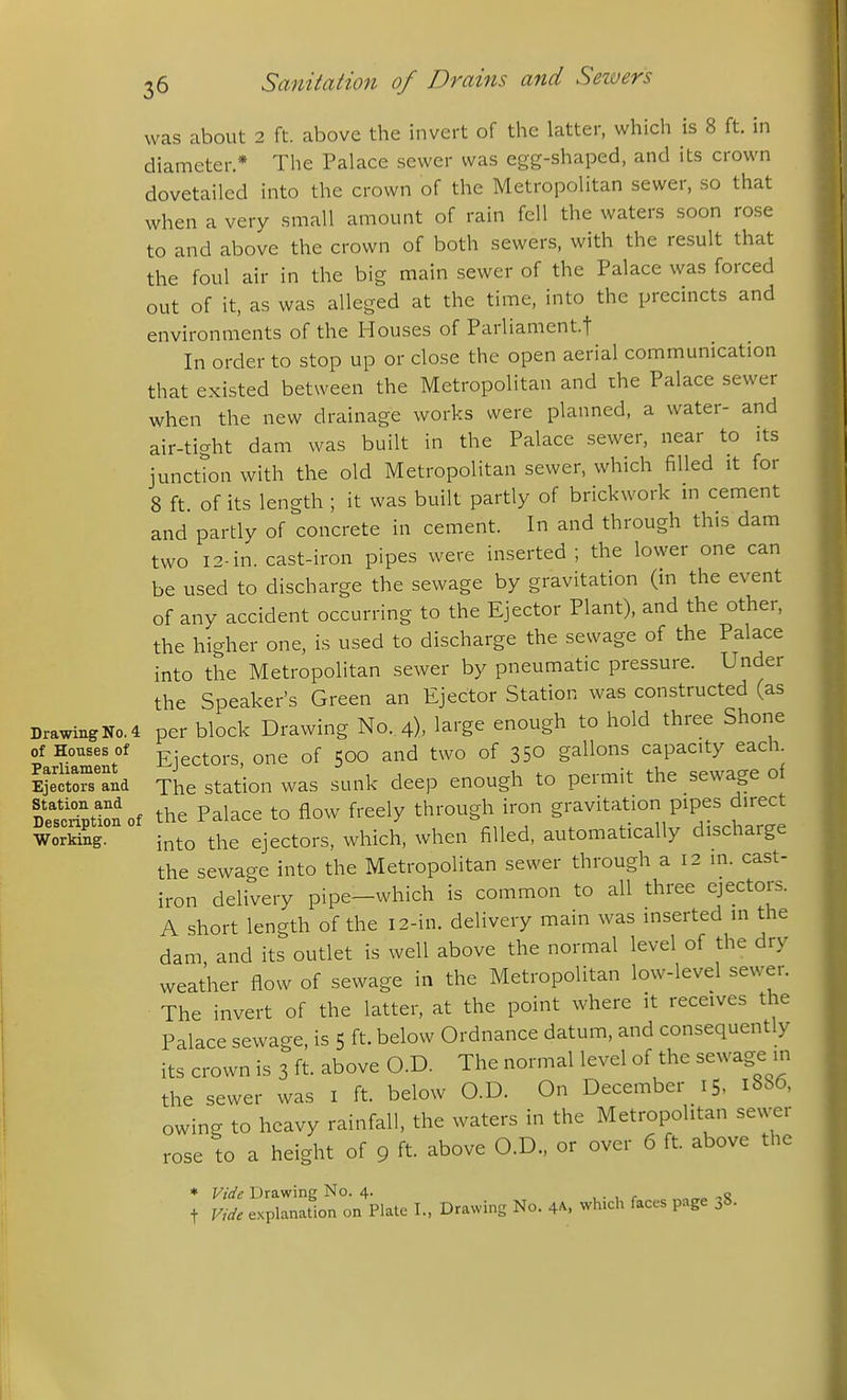 was about 2 ft. above the invert of the latter, which is 8 ft. in diameter.* Tlie Palace sewer was egg-shaped, and its crown dovetailed into the crown of the Metropolitan sewer, so that when a very small amount of rain fell the waters soon rose to and above the crown of both sewers, with the result that the foul air in the big main sewer of the Palace was forced out of it, as was alleged at the time, into the precincts and environments of the Houses of Parliament.t In order to stop up or close the open aerial communication that existed between the Metropolitan and the Palace sewer when the new drainage works were planned, a water- and air-tight dam was built in the Palace sewer, near to its junction with the old Metropolitan sewer, which filled it for 8 ft of its length ; it was built partly of brickwork in cement and partly of concrete in cement. In and through this dam two 12-in. cast-iron pipes were inserted ; the lower one can be used to discharge the sewage by gravitation (in the event of any accident occurring to the Ejector Plant), and the other, the higher one, is used to discharge the sewage of the Palace into the Metropolitan sewer by pneumatic pressure. Under the Speaker's Green an Ejector Station was constructed (as Drawing No. 4 per block Drawing No. 4), large enough to hold three Shone of Houses of Electors one of 500 and two of 350 gallons capacity each. I'ciraid The station was sunk deep enough to permit the sewage of SfStionof the Palace to flow freely through iron gravitation pipes direct WoSg into the ejectors, which, when filled, automatically discharge the sewage into the Metropolitan sewer through a 12 in. cast- iron delivery pipe-which is common to all three ejectors. A short length of the 12-in. delivery main was inserted in the dam and its outlet is well above the normal level of the dry weather flow of sewage in the Metropolitan low-level sewer. The invert of the latter, at the point where it receives the Palace sewage, is 5 ft. below Ordnance datum, and consequently its crown is 3 ft above O.D. The normal level of the sewage in the sewer was I ft. below O.D. On December 15, 1886, owing to heavy rainfall, the waters in the Metropolitan sewer rose to a height of 9 ft. above O.D., or over 6 ft. above the ♦ Vide Drawing No. 4. , . , r ,q t Vide explanation on Plate I., Drawing No. 4A. which faces page 38.