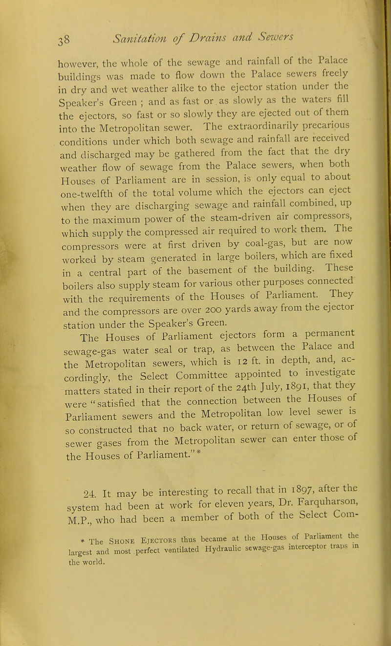 however, the whole of the sewage and rainfall of the Palace buildings was made to flow down the Palace sewers freely in dry and wet weather alike to the ejector station under the Speaker's Green ; and as fast or . as slowly as the waters fill the ejectors, so fast or so slowly they are ejected out of them into the Metropolitan sewer. The extraordinarily precarious conditions under which both sewage and rainfall are received and discharged may be gathered from the fact that the dry weather flow of sewage from the Palace sewers, when both Houses of Parliament are in session, is only equal to about one-twelfth of the total volume which the ejectors can eject when they are discharging sewage and rainfall combined, up to the maximum power of the steam-driven air compressors, which supply the compressed air required to work them. The compressors were at first driven by coal-gas, but are now worked by steam generated in large boilers, which are fixed in a central part of the basement of the building. These boilers also supply steam for various other purposes connected with the requirements of the Houses of Parliament. They and the compressors are over 200 yards away from the ejector station under the Speaker's Green. The Houses of Parliament ejectors form a permanent sewage-gas water seal or trap, as between the Palace and the Metropolitan sewers, which is 12 ft. in depth, and, ac- cordingly, the Select Committee appointed to investigate matters stated in their report of the 24th July, 1891, that they were satisfied that the connection between the Houses of Parliament sewers and the Metropolitan low level sewer is so constructed that no back water, or return of sewage, or of sewer gases from the Metropolitan sewer can enter those of the Houses of Parliament.* 24 It may be interesting to recall that in 1897, after the system had been at work for eleven years, Dr. Farquharson, M.P., who had been a member of both of the Select Com- * The Shone Ejectors thus became at the Houses of Parliament the largest and most perfect ventilated Hydraulic sewage-gas interceptor traps m the world.