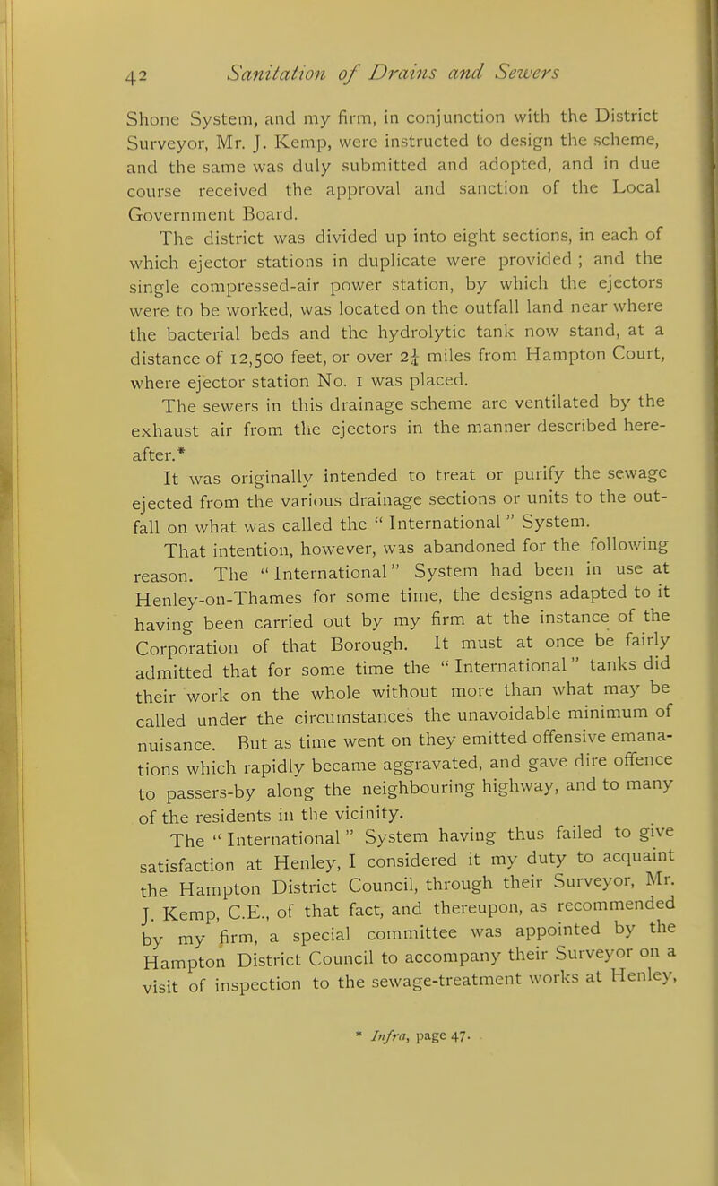 Shone System, and my firm, in conjunction with the District Surveyor, Mr. J. Kemp, were instructed to design the scheme, and the same was duly submitted and adopted, and in due course received the approval and sanction of the Local Government Board. The district was divided up into eight sections, in each of which ejector stations in duplicate were provided ; and the single compressed-air power station, by which the ejectors were to be worked, was located on the outfall land near where the bacterial beds and the hydrolytic tank now stand, at a distance of 12,500 feet, or over 2^ miles from Hampton Court, where ejector station No. i was placed. The sewers in this drainage scheme are ventilated by the exhaust air from the ejectors in the manner described here- after.* It was originally intended to treat or purify the sewage ejected from the various drainage sections or units to the out- fall on what was called the  International  System. That intention, however, was abandoned for the following reason. The International System had been in use at Henley-on-Thames for some time, the designs adapted to it having been carried out by my firm at the instance of the Corporation of that Borough. It must at once be fairly admitted that for some time the  International tanks did their work on the whole without more than what may be called under the circumstances the unavoidable minimum of nuisance. But as time went on they emitted offensive emana- tions which rapidly became aggravated, and gave dire offence to passers-by along the neighbouring highway, and to many of the residents in the vicinity. The  International  System having thus failed to give satisfaction at Henley, I considered it my duty to acquaint the Hampton District Council, through their Surveyor, Mr. J. Kemp, C.E., of that fact, and thereupon, as recommended by my firm, a special committee was appointed by the Hampton District Council to accompany their Surveyor on a visit of inspection to the sewage-treatment works at Henley.