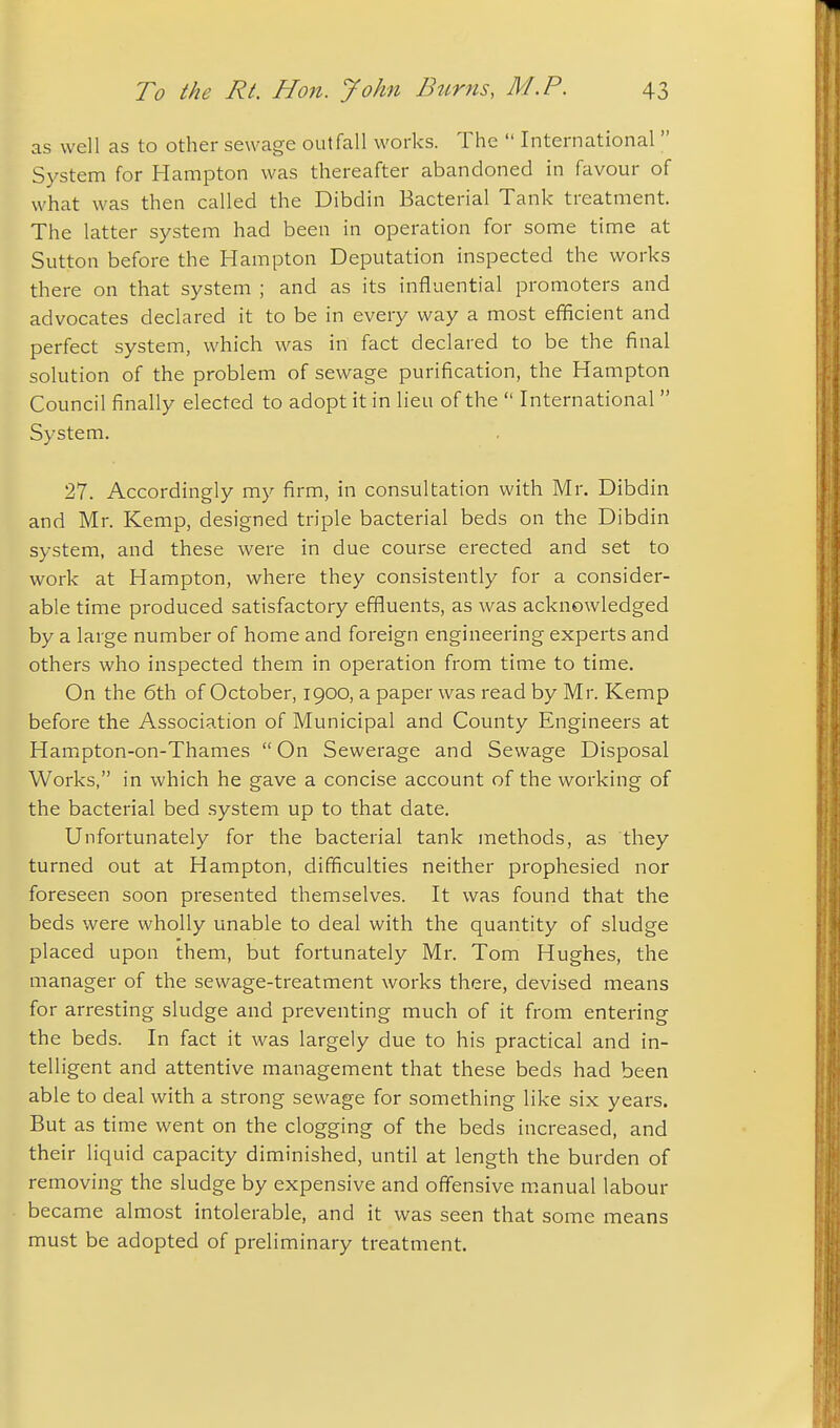 as well as to other sewage outfall works. The  International  System for Hampton was thereafter abandoned in favour of what was then called the Dibdin Bacterial Tank treatment. The latter system had been in operation for some time at Sutton before the Hampton Deputation inspected the works there on that system ; and as its influential promoters and advocates declared it to be in every way a most efificient and perfect system, which was in fact declared to be the final solution of the problem of sewage purification, the Hampton Council finally elected to adopt it in lieu of the  International  System. 27. Accordingly my firm, in consultation with Mr. Dibdin and Mr. Kemp, designed triple bacterial beds on the Dibdin system, and these were in due course erected and set to work at Hampton, where they consistently for a consider- able time produced satisfactory effluents, as was acknowledged by a large number of home and foreign engineering experts and others who inspected them in operation from time to time. On the 6th of October, 1900, a paper was read by Mr. Kemp before the Association of Municipal and County Engineers at Hampton-on-Thames  On Sewerage and Sewage Disposal Works, in which he gave a concise account of the working of the bacterial bed system up to that date. Unfortunately for the bacterial tank methods, as they turned out at Hampton, difficulties neither prophesied nor foreseen soon presented themselves. It was found that the beds were wholly unable to deal with the quantity of sludge placed upon them, but fortunately Mr. Tom Hughes, the manager of the sewage-treatment works there, devised means for arresting sludge and preventing much of it from entering the beds. In fact it was largely due to his practical and in- telligent and attentive management that these beds had been able to deal with a strong sewage for something like six years. But as time went on the clogging of the beds increased, and their liquid capacity diminished, until at length the burden of removing the sludge by expensive and off'ensive manual labour became almost intolerable, and it was seen that some means must be adopted of preliminary treatment.
