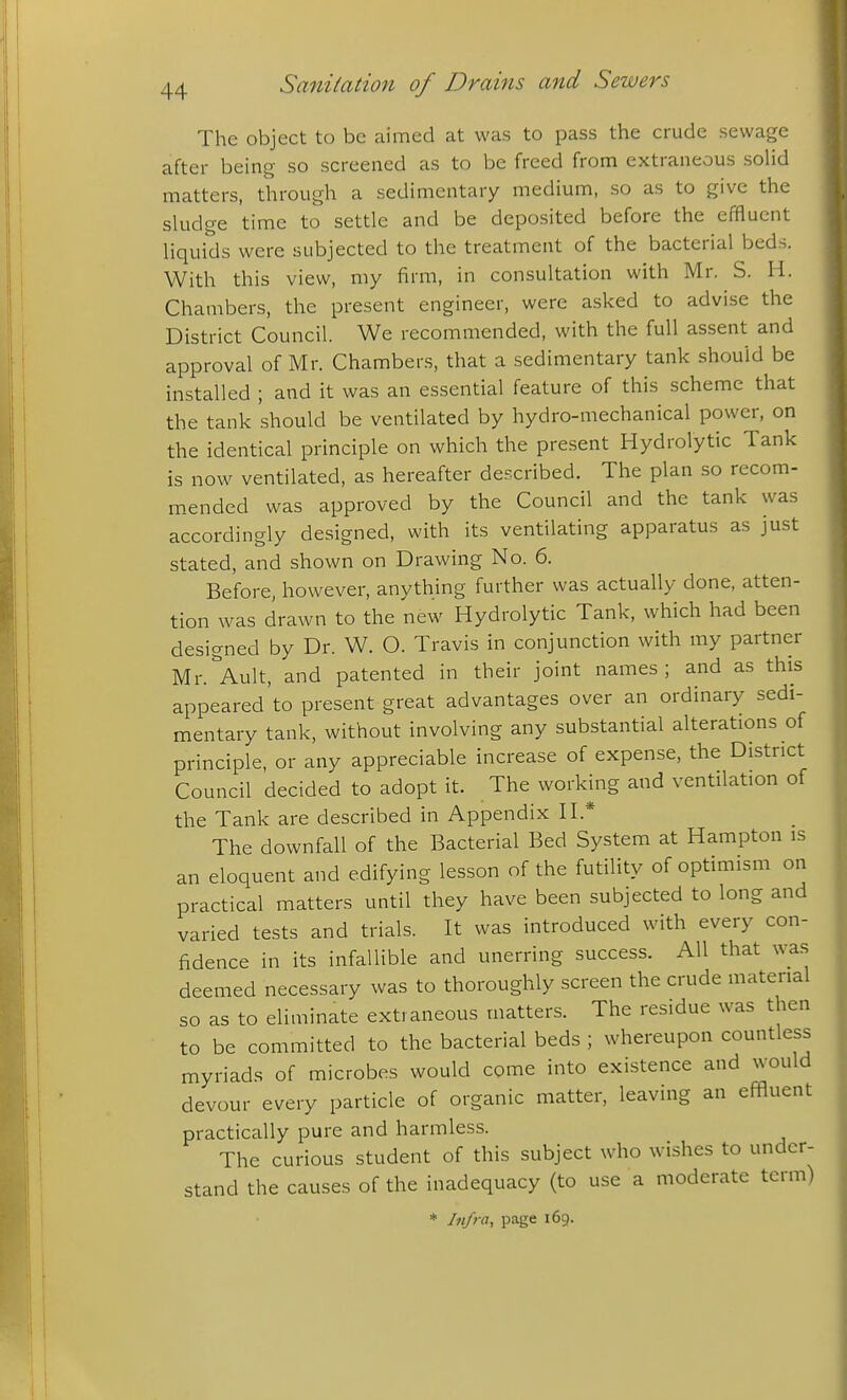 The object to be aimed at was to pass the crude sewage after being so screened as to be freed from extraneous soUd matters, through a sedimentary medium, so as to give the skidge time to settle and be deposited before the effluent liquids were subjected to the treatment of the bacterial beds. With this view, my firm, in consultation with Mr. S. H. Chambers, the present engineer, were asked to advise the District Council. We recommended, with the full assent and approval of Mr. Chambers, that a sedimentary tank should be installed ; and it was an essential feature of this scheme that the tank should be ventilated by hydro-mechanical power, on the identical principle on which the present Hydrolytic Tank is now ventilated, as hereafter described. The plan so recom- mended was approved by the Council and the tank was accordingly designed, with its ventilating apparatus as just stated, and shown on Drawing No. 6. Before, however, anything further was actually done, atten- tion was drawn to the new Hydrolytic Tank, which had been designed by Dr. W. O. Travis in conjunction with my partner Mr.^Ault, and patented in their joint names; and as this appeared to present great advantages over an ordinary sedi- mentary tank, without involving any substantial alterations of principle, or any appreciable increase of expense, the District Council decided to adopt it. The workmg and ventilation of the Tank are described in Appendix II.* The downfall of the Bacterial Bed System at Hampton is an eloquent and edifying lesson of the futility of optimism on practical matters until they have been subjected to long and varied tests and trials. It was introduced with every con- fidence in its infallible and unerring success. All that wa.s deemed necessary was to thoroughly screen the crude material so as to eliminate extraneous matters. The residue was then to be committed to the bacterial beds ; whereupon countless myriads of microbes would come into existence and would devour every particle of organic matter, leaving an effluent practically pure and harmless. The curious student of this subject who wishes to under- stand the causes of the inadequacy (to use a moderate term)