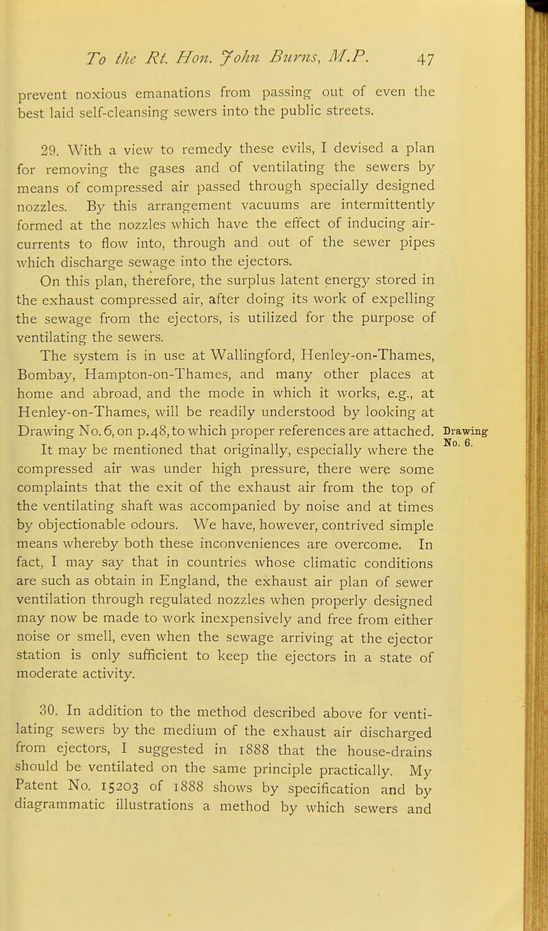 prevent noxious emanations from passing out of even the best laid self-cleansing sewers into the public streets. 29. With a view to remedy these evils, I devised a plan for removing the gases and of ventilating the sewers by means of compressed air passed through specially designed nozzles. By this arrangement vacuums are intermittently formed at the nozzles which have the effect of inducing air- currents to flow into, through and out of the sewer pipes which discharge sewage into the ejectors. On this plan, therefore, the surplus latent energy stored in the exhaust compressed air, after doing its work of expelling the sewage from the ejectors, is utilized for the purpose of ventilating the sewers. The system is in use at Wallingford, Henley-on-Thames, Bombay, Hampton-on-Thames, and many other places at home and abroad, and the mode in which it works, e.g., at Henley-on-Thames, will be readily understood by looking at Drawing No. 6, on p.48, to which proper references are attached. Drawing It may be mentioned that originally, especially where the ^' compressed air was under high pressure, there were some complaints that the exit of the exhaust air from the top of the ventilating shaft was accompanied by noise and at times by objectionable odours. We have, however, contrived simple means whereby both these inconveniences are overcome. In fact, I may say that in countries whose climatic conditions are such as obtain in England, the exhaust air plan of sewer ventilation through regulated nozzles when properly designed may now be made to work inexpensively and free from either noise or smell, even when the sewage arriving at the ejector station is only sufficient to keep the ejectors in a state of moderate activity. 30. In addition to the method described above for venti- lating sewers by the medium of the exhaust air discharged from ejectors, I suggested in 1888 that the house-drains should be ventilated on the same principle practically. My Patent No. 15203 of 1888 shows by specification and by diagrammatic illustrations a method by which sewers and