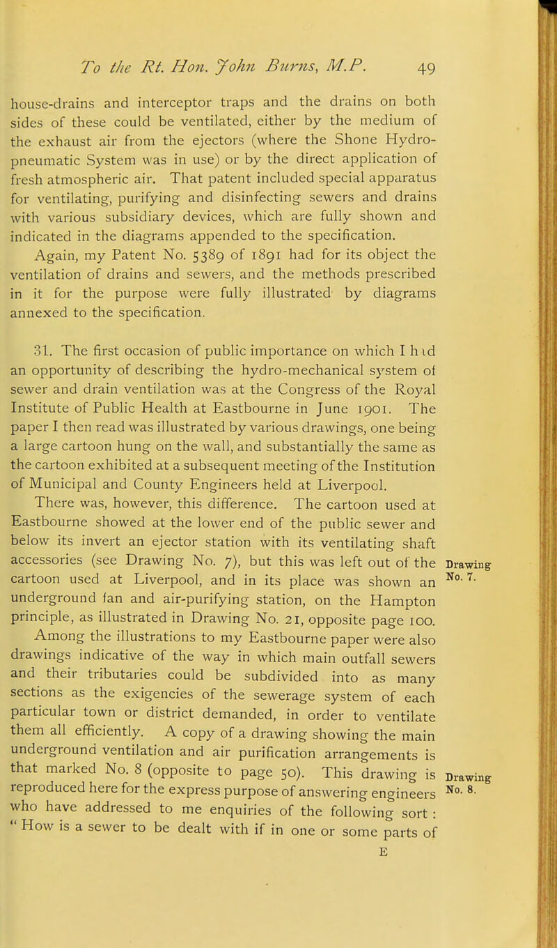 house-drains and interceptor traps and the drains on both sides of these could be ventilated, either by the medium of the exhaust air from the ejectors (where the Shone Hydro- pneumatic System was in use) or by the direct application of fresh atmospheric air. That patent included special apparatus for ventilating, purifying and disinfecting sewers and drains with various subsidiary devices, which are fully shown and indicated in the diagrams appended to the specification. Again, my Patent No. 5389 of 1891 had for its object the ventilation of drains and sewers, and the methods prescribed in it for the purpose were fully illustrated by diagrams annexed to the specification. 31. The first occasion of public importance on which I h id an opportunity of describing the hydro-mechanical system of sewer and drain ventilation was at the Congress of the Royal Institute of Public Health at Eastbourne in June 1901. The paper I then read was illustrated by various drawings, one being a large cartoon hung on the wall, and substantially the same as the cartoon exhibited at a subsequent meeting of the Institution of Municipal and County Engineers held at Liverpool. There was, however, this difference. The cartoon used at Eastbourne showed at the lower end of the public sewer and belov/ its invert an ejector station with its ventilating shaft accessories (see Drawing No. 7), but this was left out of the Drawing cartoon used at Liverpool, and in its place was shown an underground fan and air-purifying station, on the Hampton principle, as illustrated in Drawing No. 21, opposite page 100. Among the illustrations to my Eastbourne paper were also drawings indicative of the way in which main outfall sewers and their tributaries could be subdivided into as many sections as the exigencies of the sewerage system of each particular town or district demanded, in order to ventilate them all efificiently. A copy of a drawing showing the main underground ventilation and air purification arrangements is that marked No. 8 (opposite to page 50). This drawing is Drawing reproduced here for the express purpose of answering engineers ^• who have addressed to me enquiries of the following sort :  How is a sewer to be dealt with if in one or some parts of E