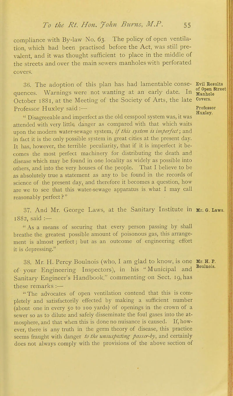 compliance with By-law No, 63. The policy of open ventila- tion, which had been practised before the Act, was still pre- valent, and it was thought sufficient to place in the middle of the streets and over the main sewers manholes with perforated covers. 3(1 The adoption of this plan has had lamentable conse- Evil Results quences. Warnings were not wanting at an early date. In Manhde '^^ October 1881, at the Meeting of the Society of Arts, the late Covers. Professor Huxley said :— Professor ... Huxley.  Disagreeable and imperfect as the old cesspool system was, it was attended with very little danger as compared with that which waits upon the modern water-sewage system, if tJiis system is imperfect; and in fact it is the only possible system in great cities at the present day. It has, however, the terrible pecuUarity, that if it is imperfect it be- comes the most perfect machinery for distributing the death and disease which may be found in one locality as widely as possible into others, and into the very houses of the people. That I believe to be as absolutely true a statement as any to be found in the records of science of the present day, and therefore it becomes a question, how are we to see that this water-sewage apparatus is what I may call reasonably perfect ?  37. And Mr. George Laws, at the Sanitary Institute in Mr. g. Laws. 1882, said :—  As a means of securing that every person passing by shall breathe the greatest possible amount of poisonous gas, this arrange- ment is almost perfect; but as an outcome of engineering effort it is depressing. 38. Mr. H. Percy Boulnois (who, I am glad to know, is one Mr. H. P. of your Engineering Inspectors), in his Municipal and Sanitary Engineer's Handbook, commenting on Sect. 19, has these remarks :—  The advocates of open ventilation contend that this is com- pletely and satisfactorily effected by making a sufficient number (about one in every 50 to 100 yards) of openings in the crown of a sewer so as to dilute and safely disseminate the foul gases into the at- mosphere, and that when this is done no nuisance is caused. If, how- ever, there is any truth in the germ theory of disease, this practice seems fraught with danger to the tmsuspeding passer-by, and certainly does not always comply with the provisions of the above section of Boulnois.