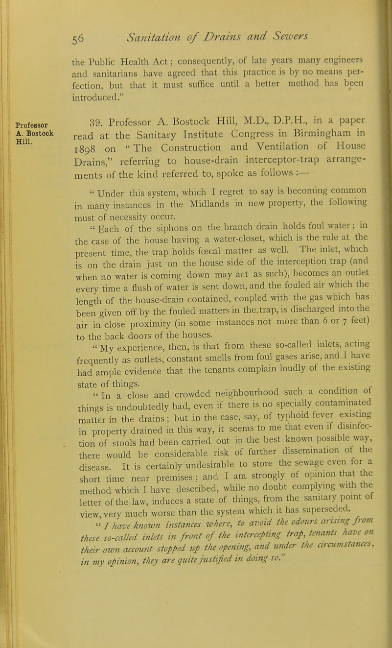 the Piiljlic Health Act; consequently, of late years many engineers and sanitarians have agreed that this practice is by no means per- fection, but that it must suffice until a better method has been introduced. Professor 39. Professor A. Bostock Hiil, M.D., D.P.H., in a paper A. Bostock the Sanitary Institute Congress in Birmingham in 1898 on The Construction and Ventilation of House Drains, referring to house-drain interceptor-trap arrange- ments of the kind referred to, spoke as follows :—  Under this system, which I regret to say is becoming common in many instances in the Midlands in new property, the following must of necessity occur.  Each of the siphons on the branch drain holds foul water; m the case of the house having a water-closet, which is the rule at the present time, the trap holds foecal matter as well. The inlet, which is on the drain just on the house side of the interception trap (and when no water is coming down may act as such), becomes an outlet every time a flush of water is sent down, and the fouled air which the length of the house-drain contained, coupled with the gas which has been given off by the fouled matters in the. trap, is discharged into the air in close proximity (in some instances not more than 6 or 7 feet) to the back doors of the houses.  My experience, then, is that from these so-called inlets, actmg frequently as outlets, constant smells from foul gases arise, and I have had ample evidence that the tenants complain loudly of the existmg state of things.  In a close and crowded neighbourhood such a condition ot things is undoubtedly bad, even if there is no specially contaminated matter in the drains; but in the case, say, of typhoid fever existing in property drained in this way, it seems to me that even if disinfec- tion of stools had been carried out in the best known possible way, there would be considerable risk of further dissemination of the disease. It is certainly undesirable to store the sewage even for a short time near premises ; and I am strongly of opinion that the method which I have described, while no doubt complying with the I letter of the law, induces a state of things, from the sanitary point of view, very much worse than the system which it has superseded.  I have known instances where, to avoid the odours armng from these so-called inlets in front of the intercepting trap, tenants have on their own account stopped up t/ie opening, and under the ciraanstances, in my opinion, they are quite justified in doing so.