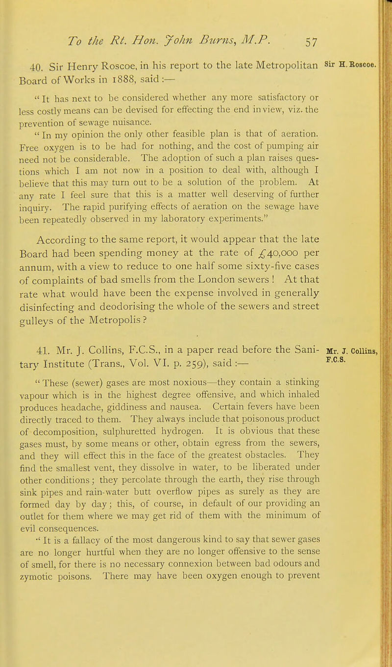 40. Sir Henry Roscoe, in his report to the late Metropolitan sir H.Roscoe. Board of Works in 1888, said :—  It has next to be considered whether any more satisfactory or less costly means can be devised for effecting the end in view, viz. the prevention of sewage nuisance.  In my opinion the only other feasible plan is that of aeration. Free oxygen is to be had for nothing, and the cost of pumping air need not be considerable. The adoption of such a plan raises ques- tions which I am not now in a position to deal with, although I believe that this may turn out to be a solution of the problem. At any rate I feel sure that this is a matter well deserving of further inquiry. The rapid purifying effects of aeration on the sewage have been repeatedly observed in my laboratory experiments. According to the same report, it would appear that the late Board had been spending money at the rate of 40,000 per annum, with a view to reduce to one half some sixty-five cases of complaints of bad smells from the London sewers ! At that rate what would have been the expense involved in generally disinfecting and deodorising the whole of the sewers and street guUeys of the Metropolis ? 41. Mr. J . Collins, F.C.S., in a paper read before the Sani- Mr. J. Collins, tary Institute (Trans., Vol. VI. p. 259), said :—  These (sewer) gases are most noxious—they contain a stinking vapour which is in the highest degree offensive, and which inhaled produces headache, giddiness and nausea. Certain fevers have been directly traced to them. They always include that poisonous .product of decomposition, sulphuretted hydrogen. It is obvious that these gases must, by some means or other, obtain egress from the sewers, and they will effect this in the face of the greatest obstacles. They find the smallest vent, they dissolve in water, to be liberated under other conditions; they percolate through the earth, they rise through sink pipes and rain-water butt overflow pipes as surely as they are formed day by day; this, of course, in default of our providing an outlet for them where we may get rid of them with the minimum of evil consequences. •' It is a fallacy of the most dangerous kind to say that sewer gases are no longer hurtful when they are no longer offensive to the sense of smell, for there is no necessary connexion between bad odours and zymotic poisons. There may have been oxygen enough to prevent