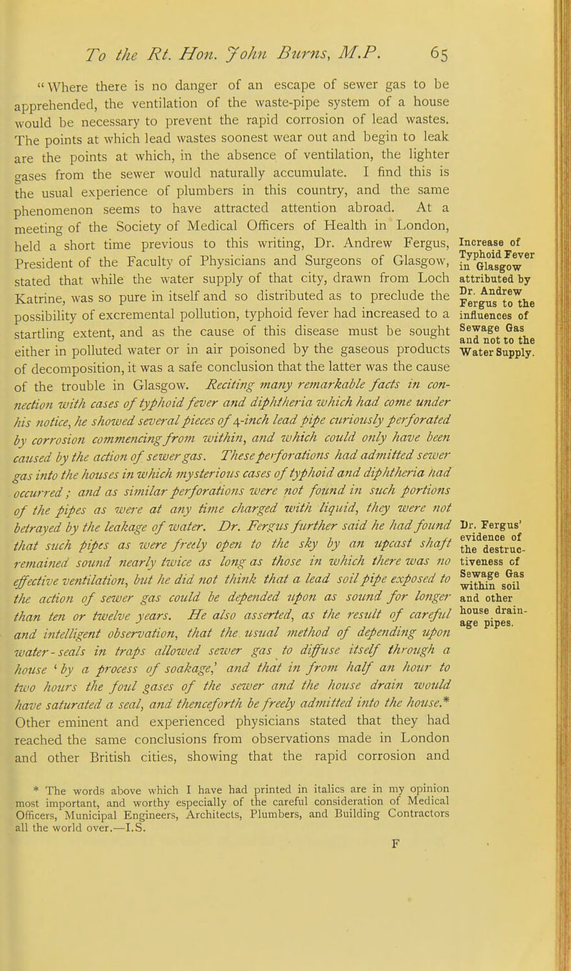 Where there is no danger of an escape of sewer gas to be apprehended, the ventilation of the waste-pipe system of a house would be necessary to prevent the rapid corrosion of lead wastes. The points at which lead wastes soonest wear out and begin to leak are the points at which, in the absence of ventilation, the lighter o-ases from the sewer would naturally accumulate. I find this is the usual experience of plumbers in this country, and the same phenomenon seems to have attracted attention abroad. At a meeting of the Society of Medical Officers of Health in London, held a short time previous to this writing. Dr. Andrew Fergus, Increase of President of the Faculty of Physicians and Surgeons of Glasgow, fjf^Glasgow^^ stated that while the water supply of that city, drawn from Loch attributed by Katrine, was so pure in itself and so distributed as to preclude the pergu^to^e possibility of excremental pollution, typhoid fever had increased to a influences of startling extent, and as the cause of this disease must be sought Sewage Gas 5 ' and not to the either in polluted water or m air poisoned by the gaseous products Water Supply. of decomposition, it was a safe conclusion that the latter was the cause of the trouble in Glasgow. Recitifig tnany remai-kable facts in con- nection with cases of typhoid fever and diphtheria which had come under his notice, lie showed several pieces of/^-inch lead pipe ciiriotisly perforated by corrosion commencing from within, and which could only have been caused by the action of sewer gas. These perforations had admitted sewer gas into the houses in which mysterious cases of typhoid and diphtheria had occurred; and as sitnilar perforations were not found in such portions of the pipes as were at any time charged with liquid, they were not betrayed by the leakage of water. Dr. Fergus further said he had found Dr. Fergus' that such pipes as were freely open to the sky by an upcast shaft t^g^destruc- remained sound nearly twice as long as those in which there was no tiveness of effective ventilation, but he did not think that a lead soil pipe exposed to the action of sewer gas could be depended upon as sou7id for longer and other than ten or twelve years. He also asserted, as the result of careful house drain- and intelligent observation, that the usual method of depending upon water-seals in traps allowed sewer gas to diffuse itself through a house ' by a process of soakage,' and that in from half an hour to two hours the foul gases of the sewer and the house drain would have saturated a seal, and thenceforth be freely admitted into the house.* Other eminent and experienced physicians stated that they had reached the same conclusions from observations made in London and other British cities, showing that the rapid corrosion and * The words above which I have had printed in italics are in my opinion most important, and worthy especially of the careful consideration of Medical Officers, Municipal Engineers, Architects, Plumbers, and Building Contractors all the world over.—I.S.