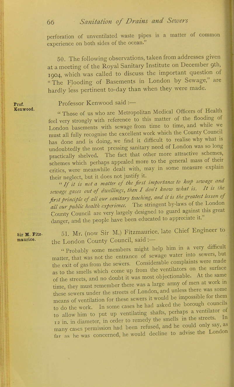 Prof. Kenwood. Sir M. Fitz- maurice. perforation of unventilated waste pipes is a matter of common experience on both sides of the ocean. 50. The following observations, taken from addresses given at a meeting of the Royal Sanitary Institute on December 9th, 1904, which was called to discuss the important question of The Flooding of Basements in London by Sewage, are hardly less pertinent to-day than when they were made. Professor Kenwood said :—  Those of us who are Metropolitan Medical Officers of Health feel very strongly with reference to this matter of the flooding of London basements with sewage from time to time, and while we must all fully recognise the excellent work which the County Council has done and is doing, we find it difficult to realise why what is undoubtedly the most pressing sanitary need of London was so long practically shelved. The fact that other more attractive schemes, schemes which perhaps appealed more to the general mass of their critics, were meanwhile dealt with, may in some measure explain their neglect, but it does not justify it.  // it is not a matter of the first importance to keep sewage and sewage gases ont of dwellings, then I don't know what is. It is ihe first principle of all our sanitary teaching, and it is the greatest lessoii of all our public health experience. The stringent by-laws of the London County Council are very largely designed to guard agamst this great danger, and the people have been educated to appreciate it. 51. Mr. (now Sir M.) Fitzmaurice, late Chief Engineer to the London County Council, said :—  Probably some members might help him in a very difficult matter, that was not the entrance of sewage water into sewers, but the exit of gas from the sewers. Considerable complaints were made as to the smells which come up from the ventilators on the surface of the streets, and no doubt it was most objectionable. At the same time they must remember there was a large army of men at work m thes; sewers under the streets of London, and unless there was some means of ventilation for these sewers it would be impossible for them to do the work. In some cases he had asked the borough councils to allow him to put up ventilating shafts, perhaps a ventilator of 12 in. in diameter, in order to remedy the smells m the streets. In many cases permission had been refused, and he could only say as fnr he was concerned, he would decline to advise the London