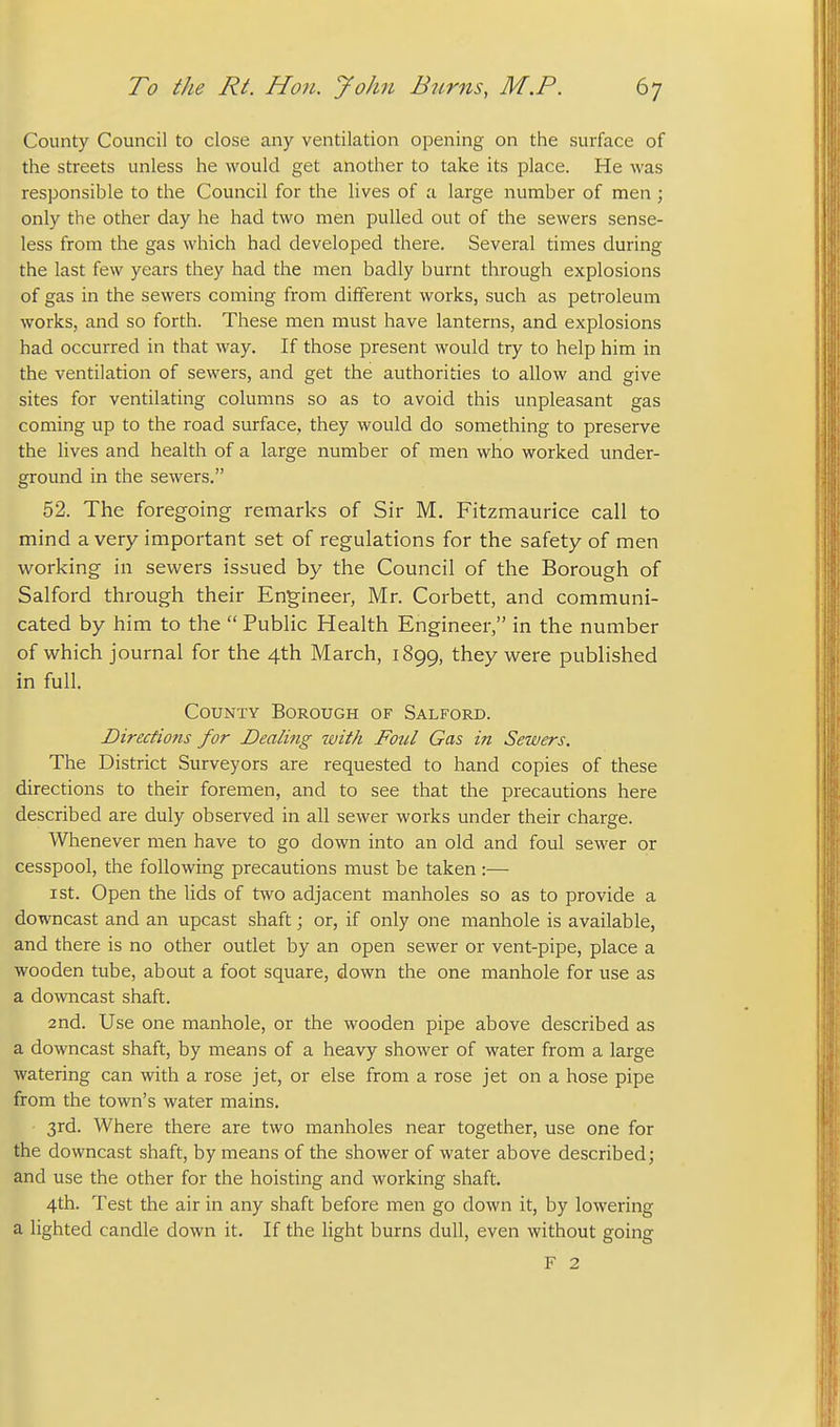 County Council to close any ventilation opening on the surface of the streets unless he would get another to take its place. He was responsible to the Council for the lives of a large number of men ; only the other day he had two men pulled out of the sewers sense- less from the gas which had developed there. Several times during the last few years they had the men badly burnt through explosions of gas in the sewers coming from different works, such as petroleum works, and so forth. These men must have lanterns, and explosions had occurred in that way. If those present would try to help him in the ventilation of sewers, and get the authorities to allow and give sites for ventilating columns so as to avoid this unpleasant gas coming up to the road surface, they would do something to preserve the lives and health of a large number of men who worked vinder- ground in the sewers. 52. The foregoing remarks of Sir M. Fitzmaurice call to mind a very important set of regulations for the safety of men working in sewers issued by the Council of the Borough of Salford through their Engineer, Mr. Corbett, and communi- cated by him to the  Public Health Engineer, in the number of which journal for the 4th March, 1899, they were published in full. County Borough of Salford. Directions for Dealing with Foul Gas in Sewers. The District Surveyors are requested to hand copies of these directions to their foremen, and to see that the precautions here described are duly observed in all sewer works under their charge. Whenever men have to go down into an old and foul sewer or cesspool, the following precautions must be taken :— I St. Open the lids of two adjacent manholes so as to provide a downcast and an upcast shaft; or, if only one manhole is available, and there is no other outlet by an open sewer or vent-pipe, place a wooden tube, about a foot square, down the one manhole for use as a downcast shaft. 2nd. Use one manhole, or the wooden pipe above described as a downcast shaft, by means of a heavy shower of water from a large watering can with a rose jet, or else from a rose jet on a hose pipe from the town's water mains. 3rd. Where there are two manholes near together, use one for the downcast shaft, by means of the shower of water above described; and use the other for the hoisting and working shaft. 4th. Test the air in any shaft before men go down it, by lowering a lighted candle down it. If the light burns dull, even without going F 2