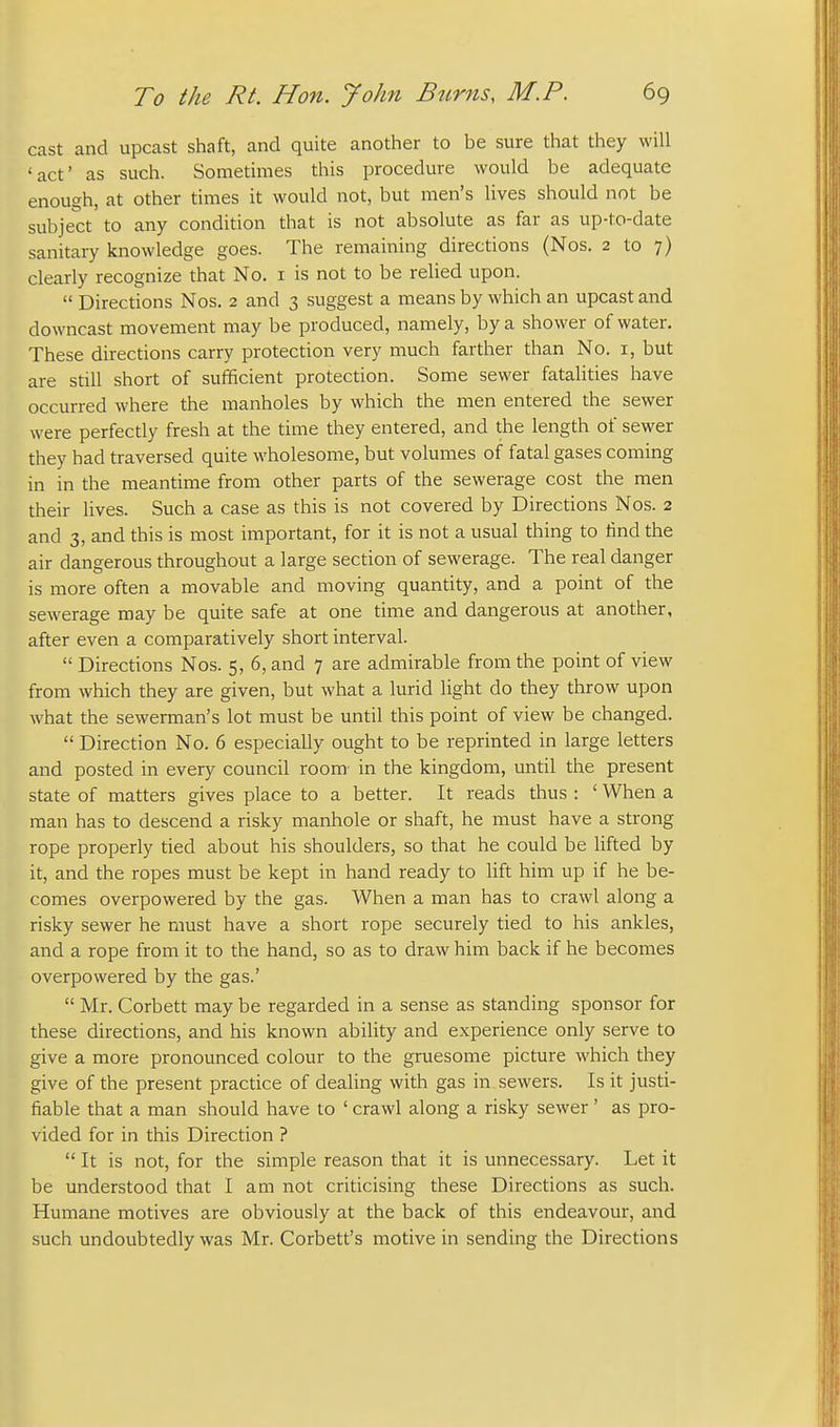 cast and upcast shaft, and quite another to be sure that they will 'act' as such. Sometimes this procedure would be adequate enough, at other times it would not, but men's lives should not be subject to any condition that is not absolute as far as up-to-date sanitary knowledge goes. The remaining directions (Nos. 2 to 7) clearly recognize that No. i is not to be relied upon.  Directions Nos. 2 and 3 suggest a means by which an upcast and downcast movement may be produced, namely, by a shower of water. These directions carry protection very much farther than No. i, but are still short of sufficient protection. Some sewer fatalities have occurred where the manholes by which the men entered the sewer were perfectly fresh at the time they entered, and the length of sewer they had traversed quite wholesome, but volumes of fatal gases coming in in the meantime from other parts of the sewerage cost the men their lives. Such a case as this is not covered by Directions Nos. 2 and 3, and this is most important, for it is not a usual thing to find the air dangerous throughout a large section of sewerage. The real danger is more often a movable and moving quantity, and a point of the sewerage may be quite safe at one time and dangerous at another, after even a comparatively short interval.  Directions Nos. 5, 6, and 7 are admirable from the point of view from which they are given, but what a lurid light do they throw upon what the sewerman's lot must be until this point of view be changed.  Direction No. 6 especially ought to be reprinted in large letters and posted in every council room- in the kingdom, until the present state of matters gives place to a better. It reads thus : ' When a man has to descend a risky manhole or shaft, he must have a strong rope properly tied about his shoulders, so that he could be lifted by it, and the ropes must be kept in hand ready to Hft him up if he be- comes overpowered by the gas. When a man has to crawl along a risky sewer he must have a short rope securely tied to his ankles, and a rope from it to the hand, so as to draw him back if he becomes overpowered by the gas.'  Mr. Corbett may be regarded in a sense as standing sponsor for these directions, and his known ability and experience only serve to give a more pronounced colour to the gruesome picture which they give of the present practice of dealing with gas in sewers. Is it justi- fiable that a man should have to ' crawl along a risky sewer' as pro- vided for in this Direction ?  It is not, for the simple reason that it is unnecessary. Let it be understood that I am not criticising these Directions as such. Humane motives are obviously at the back of this endeavour, and such undoubtedly was Mr. Corbett's motive in sending the Directions