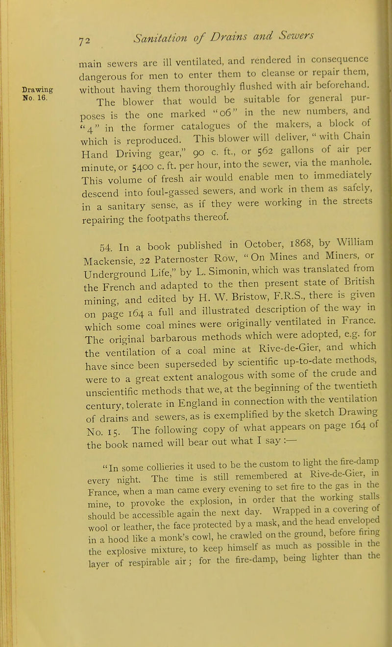 main sewers are ill ventilated, and rendered in consequence dangerous for men to enter them to cleanse or repair them, Drawing without having them thoroughly flushed with air beforehand. The blower that would be suitable for general pur- poses is the one marked o6 in the new numbers, and 4 in the former catalogues of the makers, a block of which is reproduced. This blower will deliver,  with Chain Hand Driving gear, 90 c. ft, or 562 gallons of air per minute, or 5400 c. ft. per hour, into the sewer, via the manhole. This volume of fresh air would enable men to immediately descend into foul-gassed sewers, and work in them as safely, in a sanitary sense, as if they were working in the streets repairing the footpaths thereof. 54 In a book published in October, 1868, by William Mackensie, 22 Paternoster Row,  On Mines and Miners, or Underground Life, by L. Simonin, which was translated from the French and adapted to the then present state of British mining, and edited by H. W. Bristow, F.R.S., there is given on page 164 a full and illustrated description of the way m which''some coal mines were originally ventilated in France. The original barbarous methods which were adopted, e.g. for the ventilation of a coal mine at Rive-de-Gier, and which have since been superseded by scientific up-to-date methods were to a great extent analogous with some of the crude and unscientific methods that we, at the beginning of the twentieth century, tolerate in England in connection with the ventilation of drains and sewers, as is exemplified by the sketch Drawing No. 15. The following copy of what appears on page 164 ot the book named will bear out what I say :— In some collieries it used to be the custom to light the fire-damp every night. The time is still remembered at Rive-de-Gier, in France, when a man came every evening to set fire to the gas in the mine, to provoke the explosion, in order that the working stalls should be accessible again the next day. Wrapped in ^ covering of wool or leather, the face protected by a mask, and the head enveloped in a hood like a monk's cowl, he crawled on the ground, before firing the explosive mixture, to keep himself as much as possible in the layer of respirable air; for the fire-damp, being lighter than the