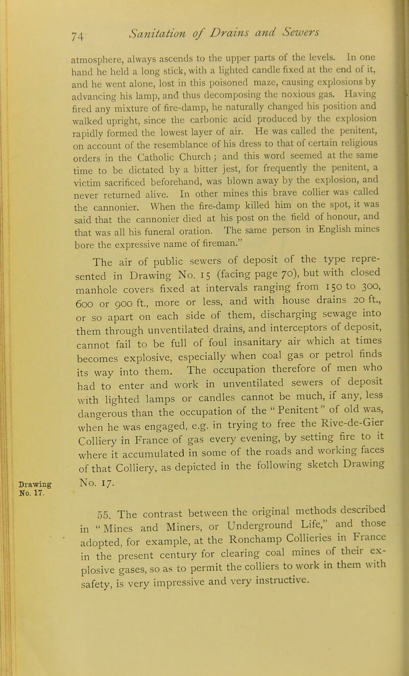 atmosphere, always ascends to the upper parts of the levels. In one hand he held a long stick, with a lighted candle fixed at the end of it, and he went alone, lost in this poisoned ma/x-, causing explosions by advancing his lamp, and thus decomposing the noxious gas. Having fired any mixture of fire-damp, he naturally changed his position and walked upright, since the carbonic acid produced by the explosion rapidly formed the lowest layer of air. He was called the penitent, on account of the resemblance of his dress to that of certain religious orders in the Catholic Church ; and this word seemed at the same time to be dictated by a bitter jest, for frequently the penitent, a victim sacrificed beforehand, was blown away by the explosion, and never returned alive. In other mines this brave collier was called the cannonier. When the fire-damp killed him on the spot, it was said that the cannonier died at his post on the field of honour, and that was all his funeral oration. The same person in English mines bore the expressive name of fireman. The air of public sewers of deposit of the type repre- sented in Drawing No. 15 (facing page 70), but with closed manhole covers fixed at intervals ranging from 150 to 300, 600 or 900 ft, more or less, and with house drains 20 ft., or so apart on each side of them, discharging sewage into them through unventilated drains, and interceptors of deposit, cannot fail to be full of foul insanitary air which at times becomes explosive, especially when coal gas or petrol finds its way into them. The occupation therefore of men who had to enter and work in unventilated sewers of deposit with lighted lamps or candles cannot be much, if any, less dangerous than the occupation of the  Penitent of old was, when he was engaged, e.g. in trying to free the Rive-de-Gier Colliery in France of gas every evening, by setting fire to it where it accumulated in some of the roads and working faces of that Colliery, as depicted in the following sketch Drawing Drawing No. 17. No. 17. 55. The contrast between the original methods described in Mines and Miners, or Underground Life, and those adopted, for example, at the Ronchamp Collieries in France in the present century for clearing coal mines of their ex- plosive gases, so as to permit the colliers to work in them with safety, is very impressive and very instructive.