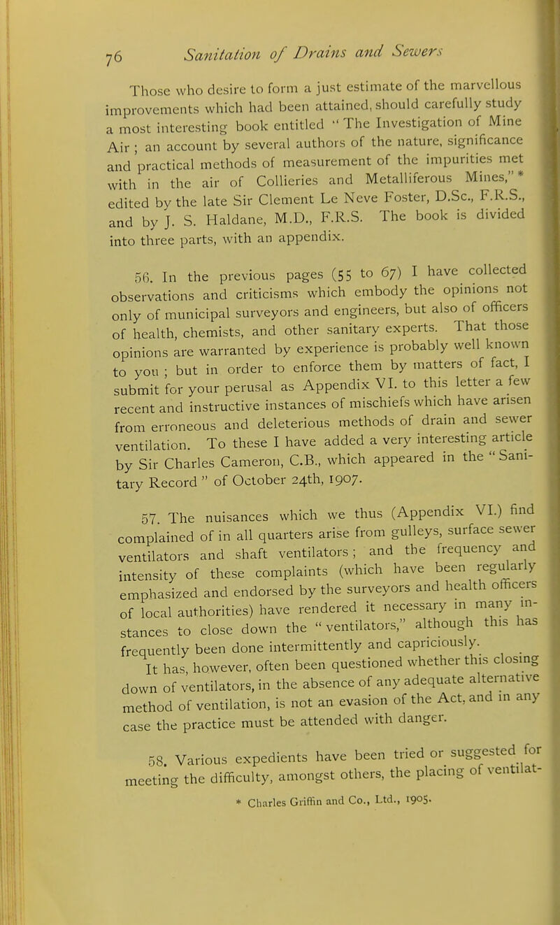 Those who desire to form a just estimate of the marvellous improvements which had been attained, should carefully study a most interesting book entitled  The Investigation of Mine Air ; an account by several authors of the nature, significance and 'practical methods of measurement of the impurities met with in the air of Collieries and Metalliferous Mines,* edited by the late Sir Clement Le Neve Foster, D.Sc, F.R.S., and by J. S. Haldane, M.D., F.R.S. The book is divided into three parts, with an appendix. 56. In the previous pages (55 to 67) I have collected observations and criticisms which embody the opinions not only of municipal surveyors and engineers, but also of officers of health, chemists, and other sanitary experts. That those opinions are warranted by experience is probably well known to you • but in order to enforce them by matters of fact, I submit for your perusal as Appendix VI. to this letter a few recent and instructive instances of mischiefs which have arisen from erroneous and deleterious methods of drain and sewer ventilation. To these I have added a very interesting article by Sir Charles Cameron, C.B., which appeared in the  Sani- tary Record  of October 24th, 1907. 57 The nuisances which we thus (Appendix VI.) find complained of in all quarters arise from gulleys, surface sewer ventilators and shaft ventilators; and the frequency and intensity of these complaints (which have been regi^arly emphasized and endorsed by the surveyors and health officers of local authorities) have rendered it necessary in many in- stances to close down the  ventilators, although this has frequently been done intermittently and capriciously. It has however, often been questioned whether this closmg down of ventilators, in the absence of any adequate alternative method of ventilation, is not an evasion of the Act, and in any case the practice must be attended with danger. 58 Various expedients have been tried or suggested for meeting the difficulty, amongst others, the placing of ventilat- * Charles Griffin and Co., Ltd., 1905-