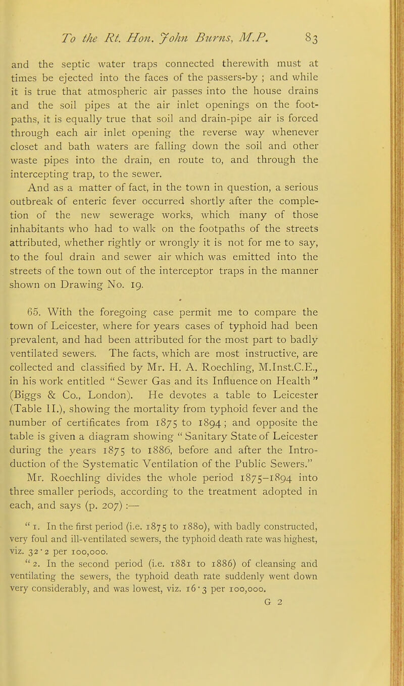 and the septic water traps connected therewith must at times be ejected into the faces of the passers-by ; and while it is true that atmospheric air passes into the house drains and the soil pipes at the air inlet openings on the foot- paths, it is equally true that soil and drain-pipe air is forced through each air inlet opening the reverse way whenever closet and bath waters are falling down the soil and other waste pipes into the drain, en route to, and through the intercepting trap, to the sewer. And as a matter of fact, in the town in question, a serious outbreak of enteric fever occurred shortly after the comple- tion of the new sewerage works, which inany of those inhabitants who had to walk on the footpaths of the streets attributed, whether rightly or wrongly it is not for me to say, to the foul drain and sewer air which was emitted into the streets of the town out of the interceptor traps in the manner shown on Drawing No. 19. 65. With the foregoing case permit me to compare the town of Leicester, where for years cases of typhoid had been prevalent, and had been attributed for the most part to badly ventilated sewers. The facts, which are most instructive, are collected and classified by Mr. H. A. Roechling, M.Inst.C.E., in his work entitled  Sewer Gas and its Influence on Health  (Biggs & Co., London). He devotes a table to Leicester (Table H.), showing the mortality from typhoid fever and the number of certificates from 1875 to 1894; and opposite the table is given a diagram showing  Sanitary State of Leicester during the years 1875 to 1886, before and after the Intro- duction of the Systematic Ventilation of the Public Sewers. Mr. Roechling divides the whole period 1875-1894 into three smaller periods, according to the treatment adopted in each, and says (p. 207) :—  I. In the first period (i.e. 1875 to 1880), with badly constructed, very foul and ill-ventilated sewers, the typhoid death rate was highest, viz. 32*2 per 100,000.  2. In the second period (i.e. 1881 to 1886) of cleansing and ventilating the sewers, the typhoid death rate suddenly went down very considerably, and was lowest, viz. 16 3 per 100,000. G 2