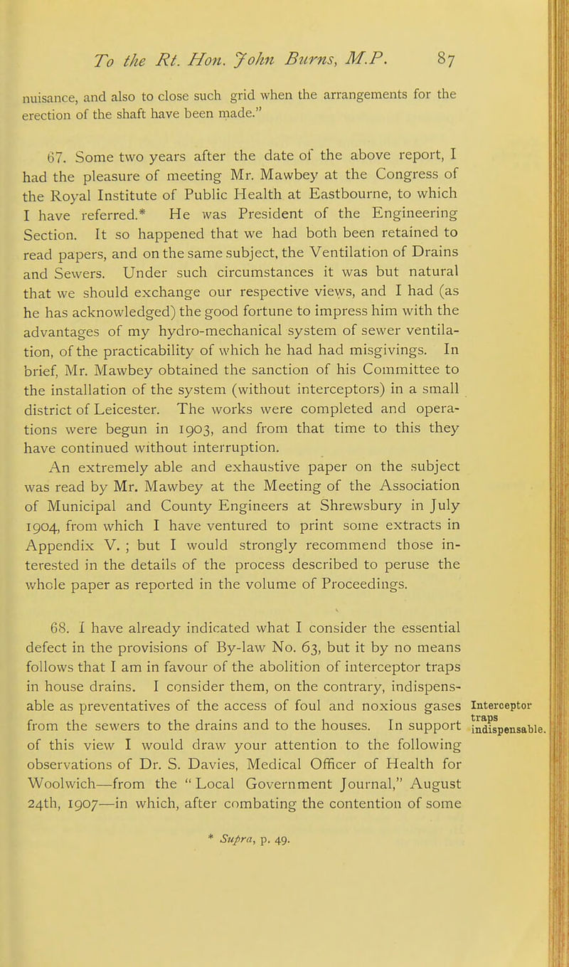 nuisance, and also to close such grid when the arrangements for the erection of the shaft have been made. 67. Some two years after the date of the above report, I had the pleasure of meeting Mr. Mawbey at the Congress of the Royal Institute of Public Health at Eastbourne, to which I have referred.* He was President of the Engineering Section. It so happened that we had both been retained to read papers, and on the same subject, the Ventilation of Drains and Sewers. Under such circumstances it was but natural that we should exchange our respective views, and I had (as he has acknowledged) the good fortune to impress him with the advantages of my hydro-mechanical system of sewer ventila- tion, of the practicability of which he had had misgivings. In brief, Mr. Mawbey obtained the sanction of his Committee to the installation of the system (without interceptors) in a small district of Leicester. The works were completed and opera- tions were begun in 1903, and from that time to this they have continued without interruption. An extremely able and exhaustive paper on the subject was read by Mr. Mawbey at the Meeting of the Association of Municipal and County Engineers at Shrewsbury in July 1904, from which I have ventured to print some extracts in Appendix V. ; but I would strongly recommend those in- terested in the details of the process described to peruse the v/hcle paper as reported in the volume of Proceedings. 68. I have already indicated what I consider the essential defect in the provisions of By-law No. 63, but it by no means follows that I am in favour of the abolition of interceptor traps in house drains. I consider them, on the contrary, indispens- able as preventatives of the access of foul and noxious gases Interceptor from the sewers to the drains and to the houses. In support indispensable, of this view I would draw your attention to the following observations of Dr. S. Davies, Medical Officer of Health for Woolwich—from the  Local Government Journal, August 24th, 1907—in which, after combating the contention of some * Supra, p. 49.