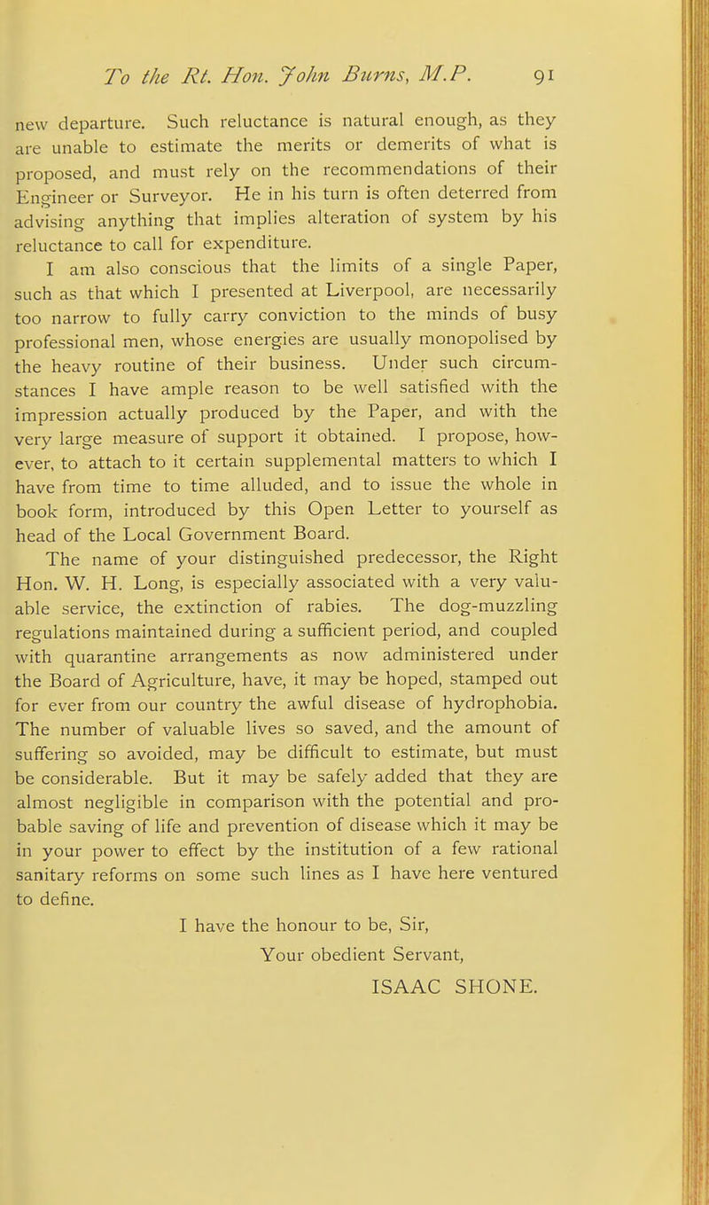 new departure. Such reluctance is natural enough, as they are unable to estimate the merits or demerits of what is proposed, and must rely on the recommendations of their Engineer or Surveyor. He in his turn is often deterred from advising anything that implies alteration of system by his reluctance to call for expenditure. I am also conscious that the limits of a single Paper, such as that which I presented at Liverpool, are necessarily too narrow to fully carry conviction to the minds of busy professional men, whose energies are usually monopolised by the heavy routine of their business. Under such circum- stances I have ample reason to be well satisfied with the impression actually produced by the Paper, and with the very large measure of support it obtained. I propose, how- ever, to attach to it certain supplemental matters to which I have from time to time alluded, and to issue the whole in book form, introduced by this Open Letter to yourself as head of the Local Government Board. The name of your distinguished predecessor, the Right Hon. W. H. Long, is especially associated with a very valu- able service, the extinction of rabies. The dog-muzzling regulations maintained during a sufficient period, and coupled with quarantine arrangements as now administered under the Board of Agriculture, have, it may be hoped, stamped out for ever from our country the awful disease of hydrophobia. The number of valuable lives so saved, and the amount of suffering so avoided, may be difficult to estimate, but must be considerable. But it may be safely added that they are almost negligible in comparison with the potential and pro- bable saving of life and prevention of disease which it may be in your power to effect by the institution of a few rational sanitary reforms on some such lines as I have here ventured to define. I have the honour to be, Sir, Your obedient Servant, ISAAC SHONE.