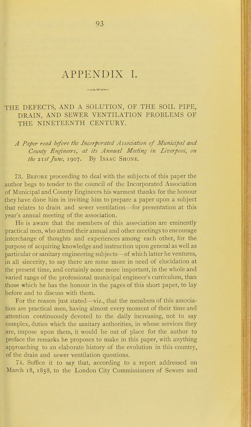 APPENDIX I. THE DEFECTS, AND A SOLUTION, OF THE SOIL PIPE, DRAIN, AND SEWER VENTILATION PROBLEMS OF THE NINETEENTH CENTURY. A Paper read before the Incorporated Association of Municipal and Coimty Etigineers, at its Annual Meeting in Liverpool^ on the 2\st June, 1907- By Isaac Shone. 78. Before proceeding to deal with the subjects of this paper the author begs to tender to the council of the Incorporated Association of Municipal and County Engineers his warmest thanks for the honour they have done him in inviting him to prepare a paper upon a subject that relates to drain and sewer ventilation—^for presentation at this year's annual meeting of the association. He is aware that the members of this association are eminently practical men, who attend their annual and other meetings to encourage interchange of thoughts and experiences among each other, for the purpose of acquiring knowledge and instruction upon general as well as particular or sanitary engineering subjects—of which latter he ventures, in all sincerity, to say there are none more in need of elucidation at the present time, and certainly none more important, in the whole and varied range of the professional municipal engineer's curriculum, than those which he has the honour in the pages of this short paper, to lay before and to discuss with them. For the reason just stated—viz., that the members of this associa- tion are practical men, having almost every moment of their time and attention continuously devoted to the daily increasing, not to say complex, duties which the sanitary authorities, in whose services they are, impose upon them, it would be out of place for the author to preface the remarks he proposes to make in this paper, with anything approaching to an elaborate history of the evolution in this country, of the drain and sewer ventilation questions. 74. Suffice it to say that, according to a report addressed on March 18, 1858, to the London City Commissioners of Sewers and