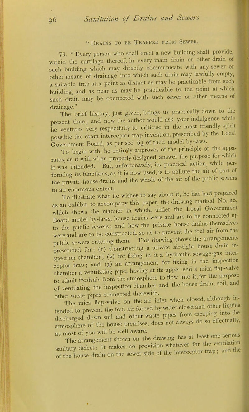 Drains to be Trapped from Sewer. 7().  Every person who shall erect a new building shall provide, within the curtilage thereof, in every main drain or other drain of such building which may directly communicate with any sewer or other means of drainage into which such drain may lawfully empty, a suitable trap at a point as distant as may be practicable from such building, and as near as may be practicable to the point at which such drain may be connected with such sewer or other means of drainage. . j ^ *v The brief history, just given, brings us practically down to the present time; and now the author would ask your indulgence while he ventures very respectfully to criticise in the most friendly spirit possible the drain interceptor trap invention, prescribed by the Local Government Board, as per sec. 63 of their model by-laws. To begin with, he entirely approves of the principle of the appa- ratus, as it will, when properly designed, answer the purpose for which it was intended. But, unfortunately, its practical action, while per- forming its functions, as it is now used, is to pollute the air of part of the private house drains and the whole of the air of the pubhc sewers to an enormous extent. . , , j To illustrate what he wishes to say about it, he has had prepared as an exhibit to accompany this paper, the drawing marked No. 20 which shows the manner in which, under the Local Government Board model by-laws, house drains were and are to be connected up to the public sewers; and how the private house drains themselves were and are to be constructed, so as to prevent the foul air from the public sewers entering thein. This drawing shows the arrangemen^ prescribed for: (i) Constructing a private air-tight house dram in- spection chamber; (2) for fixing in it a hydraulic sewage-gas inter- ceptor trap; and (3) an arrangement for fixing in the -specUon chamber a ventilating pipe, having at its upper ena a mica flap-valve ?o admit fresh air from the atmosphere to flow into it, for the purpose of ventilating the inspection chamber and the house dram, soil, and nthpr waste pipes connected therewith. The mica Sap-valve on the air inlet when closed although m- eended to prevent the foul air forced by water-closet and other hquA Sschar ^d'down soil arrd other waste pipes fronr e-P,ng ..^^^^^^ atmosphere of the house premises, does not always do so effectuall), fls most of you will be well aware. . Th arrangement shown on the drawing has at least one senous sanitarv defec?: It makes no provision whatever for the ventilation ofTe house drain on the sewer side of the interceptor trap; and the