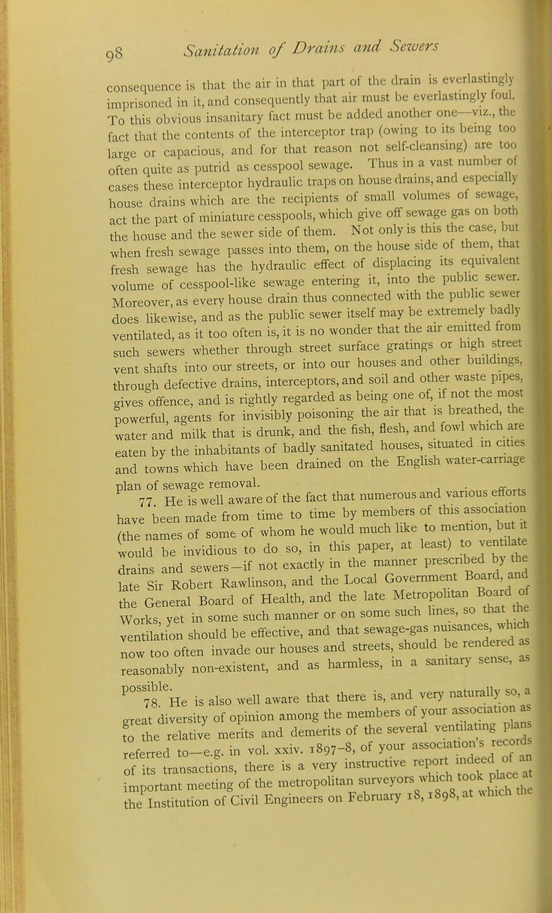consequence is that the air in that part of the drain is everlastingly imprisoned in it, and consequently that air must be everlastmgly foul. To this obvious insanitary fact must be added another one—viz., the fact that the contents of the interceptor trap (owmg to its being to(; large or capacious, and for that reason not self-cleansmg) are too often quite as putrid as cesspool sewage. Thus in a vast number oi cases these interceptor hydraulic traps on house drams, and especially house drains which are the recipients of small volumes of sewage, act the part of miniature cesspools, which give off sewage gas on both the house and the sewer side of them. Not only is this the case, but when fresh sewage passes into them, on the house side of them, that fresh sewage has the hydraulic effect of displacing its equivalent volume of cesspool-like sewage entering it, into the public sewer. Moreover, as every house drain thus connected with the public sewer does likewise, and as the pubhc sewer itself may be extremely badly ventilated, as it too often is, it is no wonder that the air eniitted from such sewers whether through street surface gratings or high street vent shafts into our streets, or into our houses and other buildmgs, through defective drains, interceptors, and soil and other waste pipes, gives offence, and is rightly regarded as being one of, if not the most powerful, agents for invisibly poisoning the air that is breathed the water and milk that is drunk, and the fish, flesh, and fowl which are eaten by the inhabitants of badly sanitated houses, situated m cities and towns which have been drained on the EngUsh water-carriage plan of sewage removal. . 77 He is well aware of the fact that numerous and various efforts have been made from time to time by members of this association (the names of some of whom he would much like to mention, but it would be invidious to do , so, in this paper, at least) to ventilate Tains and sewers-if not exactly in the manner V^^^^^^^^^l late Sir Robert Rawlinson, and the Local Government Board, and the General Board of Health, and the late Metropolitan Board o Works yet in some such manner or on some such lines, so that tne ventilation should be effective, and that sewage-gas nuisances, which Tow too often invade our houses and streets, should be rendered as reasonably non-existent, and as harmless, in a sanitary sense, as ^°'7rHe is also well aware that there is, and ver)^ naturally so, a great diversity of opinion among the members of your association a fo the relative meiits and demerits of the several ventila ing pkn eferred to-e.g. in vol. xxiv. 1897-8, of your association's record ^flL transactions, there is a very instructive -P-^^^^^^, important meeting of the -tropolitan surveyors whu:h took^^^^^^^^^ the Institution of Civil Engineers on February 18.1898, at NNhich
