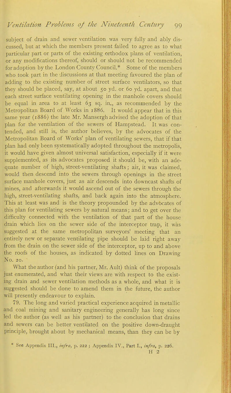 subject of drain and sewer ventilation was very fully and ably dis- cussed, but at which the members present failed to agree as to what particular part or parts of the existing orthodox plans of ventilation, or any modifications thereof, should or should not be recommended for adoption by the London County Council.* Some of the members who took part in the discussions at that meeting favoured the plan of adding to the existing number of street surface ventilators, so that they should be placed, say, at about 50 yd. or 60 yd. apart, and that each street surface ventilating opening in the manhole covers should be equal in area to at least 63 sq. in., as recommended by the Metropolitan Board of Works in 1886. It would appear that in this same year (1886) the late Mr. Mansergh advised the adoption of that plan for the ventilation of the sewers of Hampstead. It was con- tended, and still is, the author believes, by the advocates of the Metropolitan Board of Works' plan of ventilating sewers, that if that plan had only been systematically adopted throughout the metropolis, it would have given almost universal satisfaction, especially if it were supplemented, as its advocates proposed it should be, with an ade- quate number of high, street-ventilating shafts; air, it was claimed, would then descend into the sewers through openings in the street surface manhole covers, just as air descends into downcast shafts of mines, and afterwards it would ascend out of the sewers through the high, street-ventilating shafts, and back again into the atmosphere. This at least was and is the theory propounded by the advocates of this plan for ventilating sewers by natural means; and to get over the difficulty connected with the ventilation of that part of the house drain which lies on the sewer side of the interceptor trap, it was suggested at the same metropolitan surveyors' meeting that an entirely new or separate ventilating pipe should be laid right away from the drain on the sewer side of the interceptor, up to and above the roofs of the houses, as indicated by dotted lines on Drawing No. 20. What the author (and his partner, Mr. Ault) think of the proposals just enumerated, and what their views are with respect to the exist- ing drain and sewer ventilation methods as a whole, and what it is suggested should be done to amend them in the future, the author will presently endeavour to explain. 79. The long and varied practical experience acquired in metallic and coal mining and sanitary engineering generally has long since led the author (as well as his partner) to the conclusion that drains and sewers can be better ventilated on the positive down-draught principle, brought about by mechanical means, than they can be by * See Appendix III., infra, p. 222 ; Appendix IV., Part I., infra, p. 226. H 2