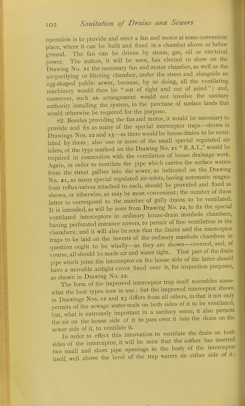 operation is to provide and erect a fan and motor at some convenient place, where it can be built and fixed in a chamber above or below ground. The fan can be driven by steam, gas, oil or electrical power. The author, it will be seen, has elected to show on the Drawing No. 21 the necessary fan and motor chamber, as well as the air-purifying or filtering chamber, under the street and alongside an egg-shaped public sewer, because, by so doing, all the ventilating ntachinery would then be  out of sight and out of mind; and, moreover, such an arrangement would not involve the sanitary authority installing the system, in the purchase of surface lands that would otherwise be required for the purpose. 82. Besides providing the fan and motor, it would be necessary to provide and fix as many of the special interceptor traps—shown in Drawings Nos. 22 and 23—as there would be house drains to be venti- lated by them; also one or more of the small special regulated air inlets, of the type marked on the Drawing No. 21  R.A.I., would be required in connection with the ventilation of house drainage work. Again, in order to ventilate the pipe which carries the surface waters from the street gullies into the sewer, as indicated on the Drawing No. 21, as many special regulated air-inlets, having automatic magna- lium reflux-valves attached to each, should be provided and fixed as shown, or otherwise, as maybe most convenient; the number of these latter to correspond to the number of gully drains to be ventilated. It is intended, as will be seen from Drawing No. 22, to fix the special ventilated interceptors in ordinary house-drain manhole chambers, havino- perforated entrance covers, to permit of free ventilation m the chambers; and it will also be seen that the drains and the mterceptor traps to be laid on the inverts of the ordinary manhole chambers in question ought to be wholly-as they are shown-covered, and, of course, all should be made air and water tight. That part of the dram pipe which joins the interceptor on the house side of the latter should have a movable airtight cover fixed over it, for inspection purposes, as shown in Drawing No. 22. The form of the improved interceptor trap itself resembles some- what the best types now in use; but the improved interceptor shown in Drawings Nos. 22 and 23 differs from all others, in that it not only permits of the sewage water-seals on both sides of it to be ventilated, but what is extremely important in a sanitary sense, it also permits the'air on the house side of it to pass over it into the drain on the sewer side of it, to ventilate it. . , ^ • u .1, In order to effect this innovation to ventilate the dram on botft sides of the interceptor, it will be seen that the author has inserted two small and short pipe openings in the body of the mterceptor itself well above the level of the trap waters on either side of it J