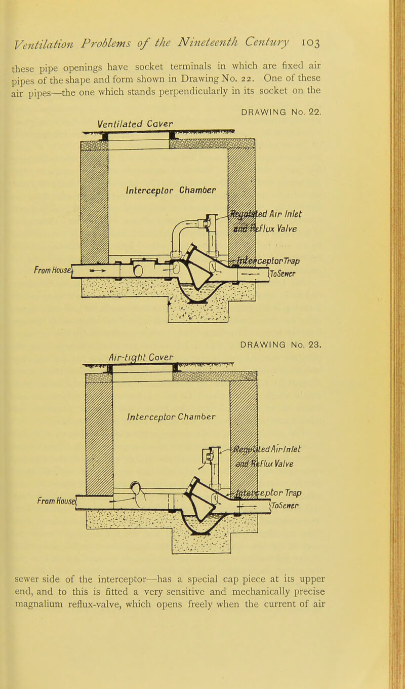 these pipe openings have socket terminals in which are fixed air pipes of the shape and form shown in Drawing No. 22. One of these air pipes—the one which stands perpendicularly in its socket on the Ventilated Caver From House ed Air Inlet lux Valve ceplorTnap loSemr DRAWING No. 23. From House edAirlnlet ilwr Valve Eptor Trap ToSentr sewer side of the interceptor—has a special cap piece at its upper end, and to this is fitted a very sensitive and mechanically precise magnalium reflux-valve, which opens freely when the current of air