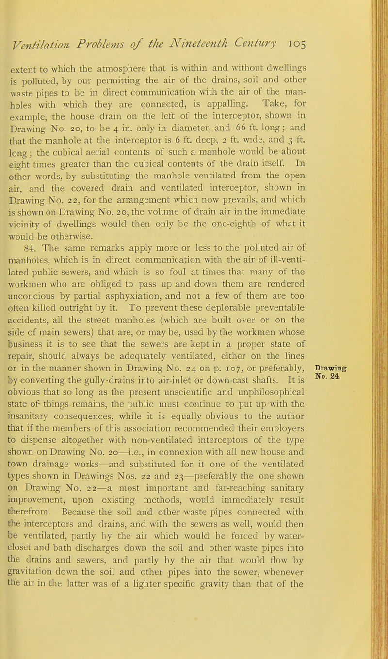 extent to which the atmosphere that is within and without dweUings is polhited, by our permitting the air of the drains, soil and other waste pipes to be in direct communication with the air of the man- holes with which they are connected, is appalling. Take, for example, the house drain on the left of the interceptor, shown in Drawing No. 20, to be 4 in. only in diameter, and 66 ft. long; and that the manhole at the interceptor is 6 ft. deep, 2 ft. wide, and 3 ft. long; the cubical aerial contents of such a manhole would be about eight times greater than the cubical contents of the drain itself. In other words, by substituting the manhole ventilated from the open air, and the covered drain and ventilated interceptor, shown in Drawing No. 22, for the arrangement which now prevails, and which is shown on Drawing No. 20, the volume of drain air in the immediate vicinity of dwellings would then only be the one-eighth of what it would be otherwise. 84. The same remarks apply more or less to the polluted air of manholes, which is in direct communication with the air of ill-venti- lated public sewers, and which is so foul at times that many of the workmen who are obliged to pass up and down them are rendered unconcious by partial asphyxiation, and not a few of them are too often killed outright by it. To prevent these deplorable preventable accidents, all the street manholes (which are built over or on the side of main sewers) that are, or maybe, used by the workmen whose business it is to see that the sew^ers are kept in a proper state of repair, should always be adequately ventilated, either on the lines or in the manner shown in Drawing No. 24 on p. 107, or preferably, Drawing by converting the gully-drains into air-inlet or down-cast shafts. It is obvious that so long as the present unscientific and unphilosophical state of things remains, the public must continue to put up with the insanitary consequences, while it is equally obvious to the author that if the members of this association recommended their employers to dispense altogether with non-ventilated interceptors of the type shown on Drawing No. 20—i.e., in connexion with all new house and town drainage works—and substituted for it one of the ventilated types shown in Drawings Nos. 22 and 23—preferably the one shown on Drawing No. 22—a most important and far-reaching sanitary improvement, upon existing methods, would immediately result therefrom. Because the soil and other waste pipes connected with the interceptors and drains, and with the sewers as well, would then be ventilated, partly by the air which would be forced by water- closet and bath discharges down the soil and other waste pipes into the drains and sewers, and partly by the air that would flow by gravitation down the soil and other pipes into the sewer, whenever the air in the latter was of a lighter specific gravity than that of the