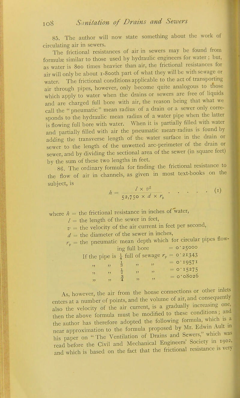 85. The author will now state something about the work of circulating air in sewers. The frictional resistances of air in sewers may be found from formulfe similar to those used by hydraulic engineers for water ; but, as water is 800 times heavier than air, the frictional resistances for air will only be about i-8ooth part of what they will be with sewage or water. The frictional conditions applicable to the act of transporting air through pipes, however, only become quite analogous to those which apply to water when the drains or sewers are free of liquids and are charged full bore with air, the reason being that what we call the  pneumatic  mean radius of a drain or a sewer only corre- sponds to the hydraulic mean radius of a water pipe when the latter is flowing full bore with water. When it is partially filled with water and partially filled with air the pneumatic mean radius is found by adding the transverse length of the water surface in the drain or sewer to the length of the unwetted arc-perimeter of the drain or sewer, and by dividing the sectional area of the sewer (in square feet) by the sum of these two lengths in feet. 86. The ordinary formula for finding the frictional resistance to the flow of air in channels, as given in most text-books on the subject, is h = 52,750 X ^ X r,. (i) where h = the frictional resistance in inches of water, / = the length of the sewer in feet, the velocity of the air current in feet per second, the diameter of the sewer in inches, the pneumatic mean depth which for circular pipes flow- ing full bore =0-25000 If the pipe is \ full of sewage r^, = 0-21343 1 , =0-19571 1 = 0-15275 V = d 3 4 = 0*08026 As however, the air from the house connections or other inlets enters at a number of points, and the volume of air, and consequentl also the velocity of the air current, is a gradually increasing one- then the above formula must be modified to these conditions ; an the author has therefore adopted the following formula ^yhlch is _ near approximation to the formula proposed by Mr. Edwin Ault his paper on  The Ventilation of Drains and Sewers, which w read before the Civil and Mechanical Engineers' Society in 1902 and which is based on the fact that the frictional resistance is ve