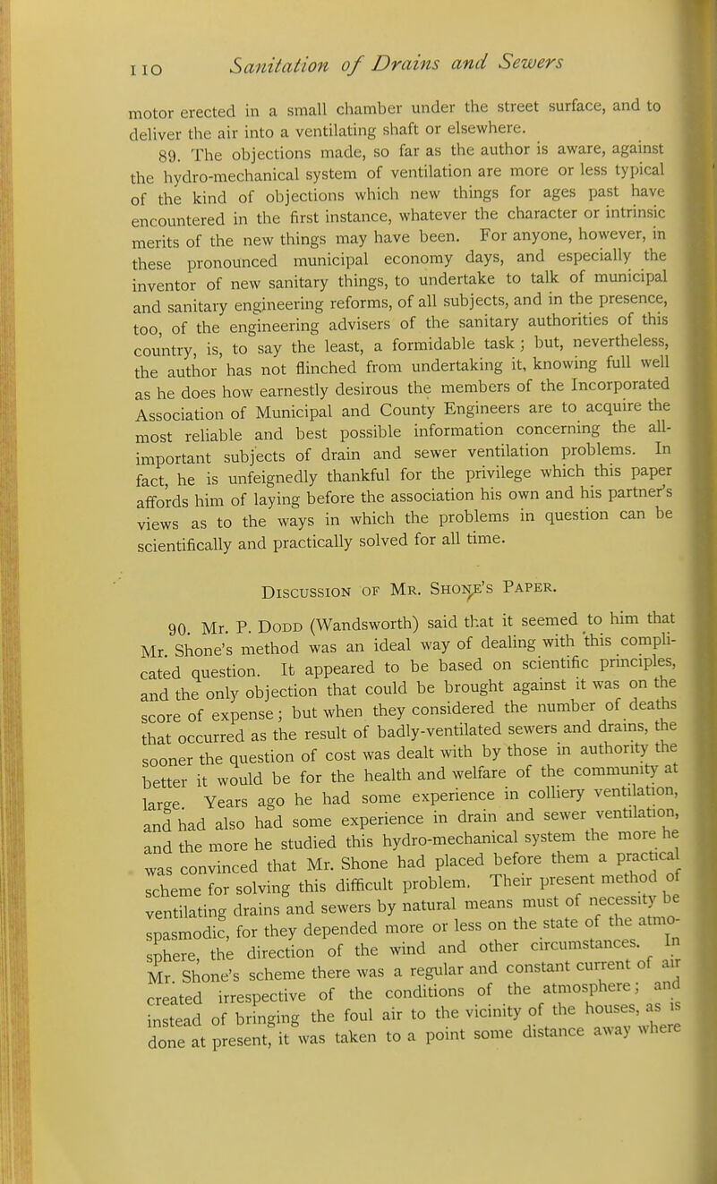 motor erected in a small chamber under the street surface, and to deliver the air into a ventilating shaft or elsewhere. 89. The objections made, so far as the author is aware, against the hydro-mechanical system of ventilation are more or less typical of the kind of objections which new things for ages past have encountered in the first instance, whatever the character or intrinsic merits of the new things may have been. For anyone, however, in these pronounced municipal economy days, and especially the inventor of new sanitary things, to undertake to talk of municipal and sanitary engineering reforms, of all subjects, and in the presence, too, of the engineering advisers of the sanitary authorities of this country, is, to say the least, a formidable task; but, nevertheless, the author has not flinched from undertaking it, knowing full well as he does how earnestly desirous the members of the Incorporated Association of Municipal and County Engineers are to acquire the most reliable and best possible information concerning the all- important subjects of drain and sewer ventilation problems. In fact, he is unfeignedly thankful for the privilege which this paper affords him of laying before the association his own and his partner's views as to the ways in which the problems in question can be scientifically and practically solved for all time. Discussion of Mr. Shon,e's Paper. 90 Mr P DODD (Wandsworth) said that it seemed to him that Mr Shone's method was an ideal way of dealing with this compli- cated question. It appeared to be based on scientific prmciples, and the only objection that could be brought against it was on the score of expense; but when they considered the number of deaths that occurred as the result of badly-ventilated sewers and drams, the sooner the question of cost was dealt with by those in authority the better it would be for the health and welfare of the community at laree Years ago he had some experience in colliery ventilation, and had also had some experience in drain and sewer ventilation, and the more he studied this hydro-mechanical system the more he was convinced that Mr. Shone had placed before them a practica scheme for solving this difficult problem. Their present method of ventilating drains and sewers by natural means must of necessity be Ipasmodic', for they depended more or less oi. the state of the atmo- sphere, the direction of the wind and other circumstances. In Mr Shone's scheme there was a regular and constant current of air created irrespective of the conditions of the atmosphere; and instead of bringing the foul air to the v-n^ty of the houses, a^i done at present, it was taken to a point some distance away where