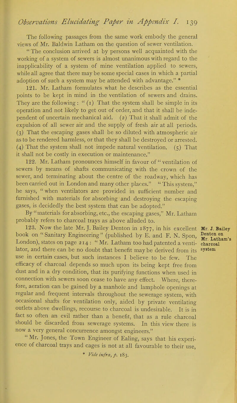 The following passages from the same work embody the general views of Mr. Baldwin Latham on the question of sewer ventilation.  The conclusion arrived at by persons well acquainted with the working of a system of sewers is almost unanimous with regard to the inapplicability of a system of mine ventilation applied to sewers, while all agree that there may be some special cases in which a partial adoption of such a system may be attended with advantage. * 121. Mr. Latham formulates what he describes as the essential points to be kept in mind in the ventilation of sewers and drains. They are the following:  (i) That the system shall be simple in its operation and not likely to get out of order, and that it shall be inde- pendent of uncertain mechanical aid. (2) That it shall admit of the expulsion of all sewer air and the supply of fresh air at all periods. (3) That the escaping gases shall be so diluted with atmospheric air as to be rendered harmless, or that they shall be destroyed or arrested. (4) That the system shall not impede natural ventilation. (5) That it shall not be costly in execution or maintenance. 122. Mr. Latham pronounces himself in favour of  ventilation of sewers by means of shafts communicating with the crown of the sewer, and terminating about the centre of the roadway, which has been carried out in London and many other places.  This system, he says, when ventilators are provided in sufficient number and furnished with materials for absorbing and destroying the escaping gases, is decidedly the best system that can be adopted. By materials for absorbing, etc., the escaping gases, Mr. Latham probably refers to charcoal trays as above alluded to. 123. Now the late Mr. J. Bailey Denton in 1877, in his excellent Mr. J. Bailey book on Sanitary Engineering (published by E. and F. N. Spon, Latham's London), states on page 214: Mr. Latham too had patented a venti- charcoal *™ ^ lator, and there can be no doubt that benefit may be derived from its system use in certain cases, but such instances I believe to be few. The efficacy of charcoal depends so much upon its being kept free from dust and in a dry condition, that its purifying functions when used in connection with sewers soon cease to have any effect. Where, there- fore, aeration can be gained by a manhole and lamphole openings at regular and frequent intervals throughout the sewerage system, with occasional shafts for ventilation only, aided by private ventilating outlets above dwellings, recourse to charcoal is undesirable. It is in fact so often an evil rather than a benefit, that as a rule charcoal should be discarded from sewerage systems. In this view there is now a very general concurrence amongst engineers.  Mr. Jones, the Town Engineer of Ealing, says that his experi- ence of charcoal trays and cages is not at all favourable to their use,